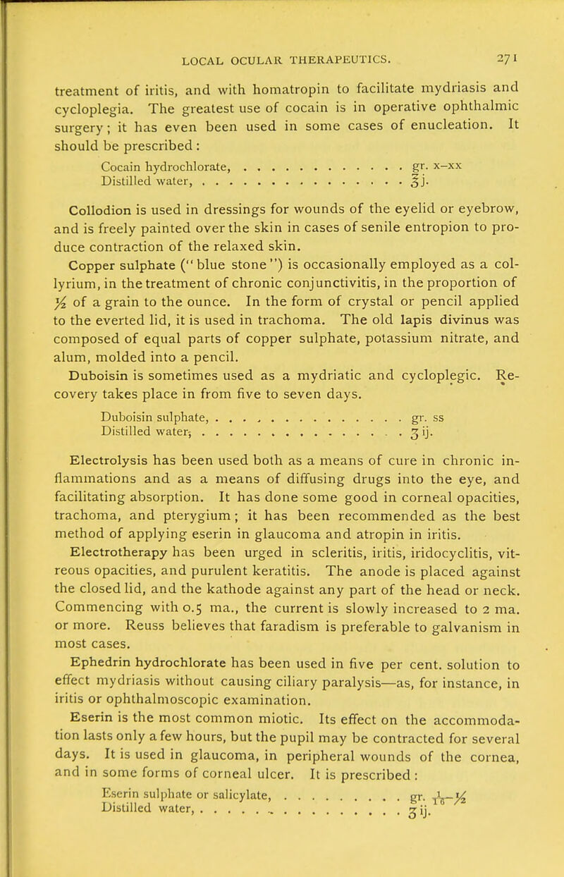 treatment of iritis, and with homatropin to facilitate mydriasis and cycloplegia. The greatest use of cocain is in operative ophthalmic surgery; it has even been used in some cases of enucleation. It should be prescribed: Cocain liydroclilorate, gr. x-xx Distilled water, §j. Collodion is used in dressings for wounds of the eyelid or eyebrow, and is freely painted over the skin in cases of senile entropion to pro- duce contraction of the relaxed skin. Copper sulphate (blue stone) is occasionally employed as a col- lyrium, in the treatment of chronic conjunctivitis, in the proportion of ^ of a grain to the ounce. In the form of crystal or pencil applied to the everted lid, it is used in trachoma. The old lapis divinus was composed of equal parts of copper sulphate, potassium nitrate, and alum, molded into a pencil. Duboisin is sometimes used as a mydriatic and cycloplegic. Re- covery takes place in from five to seven days. Duboisin sulphate, . . . ^ gr. ss Distilled water-, ^ij. Electrolysis has been used both as a means of cure in chronic in- flammations and as a means of diffusing drugs into the eye, and facilitating absorption. It has done some good in corneal opacities, trachoma, and pterygium; it has been recommended as the best method of applying eserin in glaucoma and atropin in iritis. Electrotherapy has been urged in scleritis, iritis, iridocyclitis, vit- reous opacities, and purulent keratitis. The anode is placed against the closed lid, and the kathode against any part of the head or neck. Commencing with 0.5 ma., the current is slowly increased to 2 ma. or more. Reuss believes that faradism is preferable to galvanism in most cases. Ephedrin hydrochlorate has been used in five per cent, solution to effect mydriasis without causing ciliary paralysis—as, for instance, in iritis or ophthalmoscopic examination. Eserin is the most common miotic. Its effect on the accommoda- tion lasts only a few hours, but the pupil may be contracted for several days. It is used in glaucoma, in peripheral wounds of the cornea, and in some forms of corneal ulcer. It is prescribed : Eserin sulphate or salicylate, gr. Distilled water, ^ij.