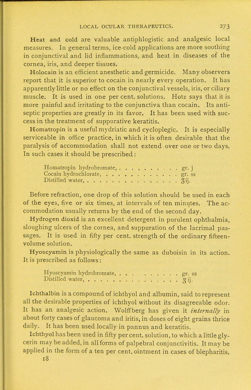 Heat and cold are valuable antiphlogistic and analgesic local measures. In general terms, ice-cold applications are more soothing in conjunctival and lid inflammations, and heat in diseases of the cornea, iris, and deeper tissues. Holocain is an efficient anesthetic and germicide. Many observers report that it is superior to cocain in nearly every operation. It has apparently little or no effect on the conjunctival vessels, iris, or ciliary muscle. It is used in one per cent, solutions. Hotz says that it is more painful and irritating to the conjunctiva than cocain. Its anti- septic properties are greatly in its favor. It has been used with suc- cess in the treatment of suppurative keratitis. Homatropin is a useful mydriatic and cycloplegic. It is especially serviceable in office practice, in which it is often desirable that the paralysis of accommodation shall not extend over one or two days. In such cases it should be prescribed: Homatropin hydrobromate, , . . gr. j Cocain hydrochlorate, gr. ss Distilled water, 3ij. Before refraction, one drop of this solution should be used in each of the eyes, five or six times, at intervals of ten minutes. The ac- commodation usually returns by the end of the second day. Hydrogen dioxid is an excellent detergent in purulent ophthalmia, sloughing ulcers of the cornea, and suppuration of the lacrimal pas- sages. It is used in fifty per cent, strength of the ordinary fifteen- volume solution. Hyoscyamin is physiologically the same as duboisin in its action. It is prescribed as follows: Hyoscyamin hydrobromate, gr. ss Distilled water, , ^ij. Ichthalbin is a compound of ichthyol and albumin, said to represent all the desirable properties of ichthyol without its disagreeable odor. It has an analgesic action, Wolffberg has given it internally in about forty cases of glaucoma and iritis, in doses of eight grains thrice daily. It has been used locally in pannus and keratitis. Ichthyol has been used in fifty per cent, solution, to which a little gly- cerin may be added, in all forms of palpebral conjunctivitis. It may be applied in the form of a ten per cent, ointment in cases of blepharitis. 18