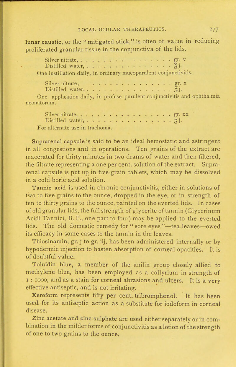 lunar caustic, or the mitigated stick, is often of value in reducing proliferated granular tissue in the conjunctiva of the lids. Silver nitrate gr. v Distilled water ^j- One instillation daily, in ordinary mucopurulent conjunctivitis. Silver nitrate, gr. x Distilled water, .^j. One application daily, in profuse purulent conjunctivitis and ophthalmia neonatorum. Silver nitrate, gr. xx Distilled water, jj. For alternate use in trachoma. Suprarenal capsule is said to be an ideal hemostatic and astringent in all congestions and in operations. Ten grains of the extract are macerated for thirty minutes in two drams of water and then filtered, the filtrate representing a one per cent, solution of the extract. Supra- renal capsule is put up in five-grain tablets, which may be dissolved in a cold boric acid solution. Tannic acid is used in chronic conjunctivitis, either in solutions of two to five grains to the ounce, dropped in the eye, or in strength of ten to thirty grains to the ounce, painted on the everted lids. In cases of old granular lids, the full strength of glycerite of tannin (Glycerinum Acidi Tannici, B. P., one part to four) may be applied to the everted lids. The old domestic remedy for  sore eyes —tea-leaves—owed its efficacy in some cases to the tannin in the leaves. Thiosinamin, gr. j to gr. iij, has been administered internally or by hypodermic injection to hasten absorption of corneal opacities. It is of doubtful value. Toluidin blue, a member of the anilin group closely allied to methylene blue, has been employed as a collyrium in strength of I : 1000, and as a stain for corneal abrasions and ulcers. It is a very effective antiseptic, and is not irritating. Xeroform represents fifty per cent, tribromphenol. It has been used for its antiseptic action as a substitute for iodoform in corneal disease. Zinc acetate arid zinc sulphate are used either separately or in com- bination in the milder forms of conjunctivitis as a lotion of the strength of one to two grains to the ounce.