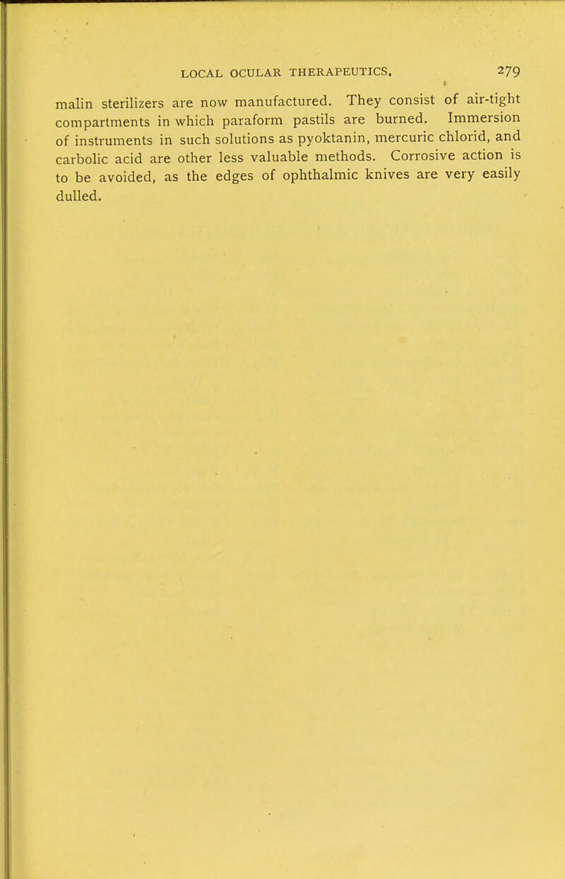 malin sterilizers are now manufactured. They consist of air-tight compartments in which paraform pastils are burned. Immersion of instruments in such solutions as pyoktanin, mercuric chlorid, and carbohc acid are other less valuable methods. Corrosive action is to be avoided, as the edges of ophthalmic knives are very easily dulled.