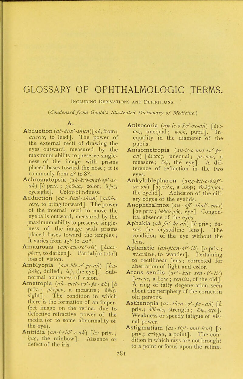 GLOSSARY OF OPHTHALMOLOGIC TERMS. Including Derivations and Definitions. {Condensed from Gould''s Uluslrated Dictionary of Medicine.') Abduction [ab-duk'-shu7i) \_nb, from; ducere, to lead]. The power of the external recti of drawing the eyes outward, measured by the maximum ability to preserve single- ness of the image with prisms placed bases toward the nose ; it is commonly from 4° to 8°. Achromatopsia {ah-kro-mat-op'-se- ah) [d priv. ; XP^F-O-^ color; 6i/)if, eyesight]. Color-blindness. Adduction {ad - duk'- shun) \addu- cere, to bring forward]. The power of the internal recti to move the eyeballs outward, measured by the maximum ability to preserve single- ness of the image with prisms placed bases toward the temples ; it varies from 15° to 40°. Amaurosis {am-azv-ro'-sis) [a//av- potLv, to darken]. Partial (or total) loss of vision. Amblyopia {am-ble-o'-pe-ah) \h.ji- dulled ; o>ip, the eye]. Sub- normal acuteness of vision. Ametropia (a/i - nut- ro'-pe - aJi) [d priv. ; nhpov, a measure ; 6i/)^f, sight]. The condition in which there is the formation of an imper- fect image on the retina, due to defective refractive power of the media (or to some abnormality of the eye). Aniridia {an-i rid'-e-ak) [hv priv.; <V«C, the rainbow]. Absence or defect of the iris. '281 Anisocoria i^an-is-o-ko'-re-aJi) \avL- aog, unequal; /co/j^, pupil]. In- equality in the diameter of the pupils. Anisometropia [a7t-is-o-met-7-o'-pe- nh) \_aviaog, unequal; /lerpov, a measure; utp, the eye]. A dif- ference of refraction in the two eyes. Ankyloblepharon {ang-kil-o-blef- ar-on) [aymXr/, a loop; (i7i(:(pnpov, the eyelid]. Adhesion of the cili- ary edges of the eyelids. Anophthalmos [an - off- thai'- mos) [av priv ; 6(pda?.iu6g, eye]. Congen- ital absence of the eyes. Aphakia [ah-fa'-ke-ah) [d priv ; 0a- Kof, the crystalline lens]. The condition of the eye without the lens. Aplanatic {ah-plan-at'-ik) [dpriv.; 'K'kava.ELv, to wander]. Pertaining to rectilinear lens; corrected for aberration of light and color. Arcus senilis {ar'-kus sett-i'-lis) [arcus, a bow ; senilis, of the old]. A ring of fatty degeneration seen about the periphery of the cornea in old persons. Asthenopia {as - then - o'-pe - ah) [d priv.; adsvog, strength ; (jijj, eye]. Weakness or speedy fatigue of vis- ual povver. Astigmatism {as ■ tic;'-viat-izm) [d priv.; (Tr/'y/m, a point]. The con- dition in which rays are not brought to a point or focus upon the retina.