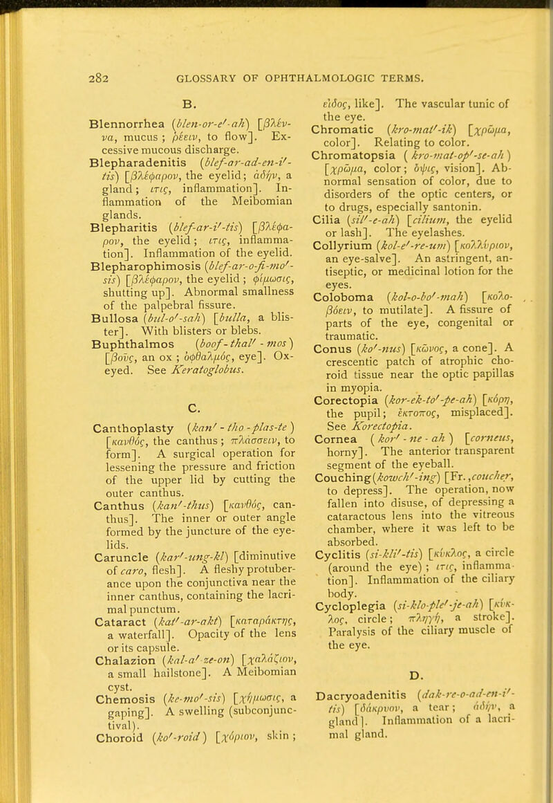 B. Blennorrhea [blen-or-e'-aJi) [/?/ltv- va, mucus ; pieiv, to flow]. Ex- cessive mucous discharge. Blepharadenitis (blef-ar-ad-en-i' - tis) Ifilifapov, the eyelid; a<h'/v, a gland; trig, inflammation]. In- flammation of the Meibomian glands. Blepharitis {bkf-ar-i'-tis) [/SAe^o- pov, the eyelid; niq, inflamma- tion]. Inflammation of the eyelid. Blepharophimosis [blef-ar-o-fi-mo'- sis) [pTiEfapov, the eyelid ; <}>ifiuaig, shutting up]. Abnormal smallness of the palpebral fissure. Bullosa \btd-o'-sah) {bulla, a blis- ter]. With blisters or blebs. Buphthalmos {boof - thai' - nios ) \_(iovg, an ox ; b(t>da?i/j.6g, eye]. Ox- eyed. See Keratoglobtis. C. Canthoplasty {kan' - tJio -plas-te ) [Kflvffdf, the canthus ; 'Kldoae.iv, to form]. A surgical operation for lessening the pressure and friction of the upper lid by cutting the outer canthus. Canthus [kan'-thus) \iiav%q, can- thus]. The inner or outer angle formed by the juncture of the eye- lids. Caruncle {kar'-nng-kl) [diminutive of <rrtro, flesh]. A fleshy protuber- ance upon the conjunctiva near the inner canthus, containing the lacri- mal punctum. Cataract {kaf-ar-akt) [icnTapmrT/C, a waterfall]. Opacity of the lens or its capsule. Chalazion {kal-a' ze-on) [;ifaAnCwv, a small hailstone]. A Meibomian cyst. Chemosis {ke-mo'-sis) [x?///wCT(f, a gaping]. A swelling (subconjunc- tival). Choroid {ko'-roid) {x^ipiov, sUm ; eMof, like]. The vascular tunic of the eye. Chromatic {kro-maf-ifi) \_xpuiia, color]. Relating to color. Chromatopsia (kro-mat-op'-se-ah) [;^;pw/za, color; vision]. Ab- normal sensation of color, due to disorders of the optic centers, or to drugs, especially santonin. Cilia [sil'-e-a}i) {cilium, the eyelid or lash]. The eyelashes. Collyrium {kol-e'-re-uvi) \Ko7JJupiov, an eye-salve]. An astringent, an- tiseptic, or medicinal lotion for the eyes. Coloboma {Jiol-o-ho' ■mali) [/coAo- ^otiv, to mutilate]. A fissure of parts of the eye, congenital or traumatic. Conus {ko'-nus) \Kuvoq, a cone]. A crescentic patch of atrophic cho- roid tissue near the optic papillas in myopia. Corectopia {kor-ek-to'-pe-ah) \K()pfri, the pupil; EKTonog, misplaced]. See Korectopia. Cornea ( kor' - ne - ah ) [comeus, horny]. The anterior transparent segment of the eyeball. Co\jiCb.vng{kowch'-ing) [Fr. ,coucher, to depress]. The operation, now fallen into disuse, of depressing a cataractous lens into the vitreous chamber, where it was left to be absorbed. Cyclitis (si-kli'-tis) [kvkTio^, a circle (around the eye) ; trig, inflamma- tion]. Inflammation of the ciliary body. Cycloplegia {si-klo-pW•je-ah') \kvk- Xof, circle; TrA^y/;, a stroke]. Paralysis of the ciliary muscle of the eye. D. Dacryoadenitis {dak-re-o-ad-en-i'- (is) {pimpvov, a tear; oiW/v, a gland). Inflammation of a lacri- mal gland.