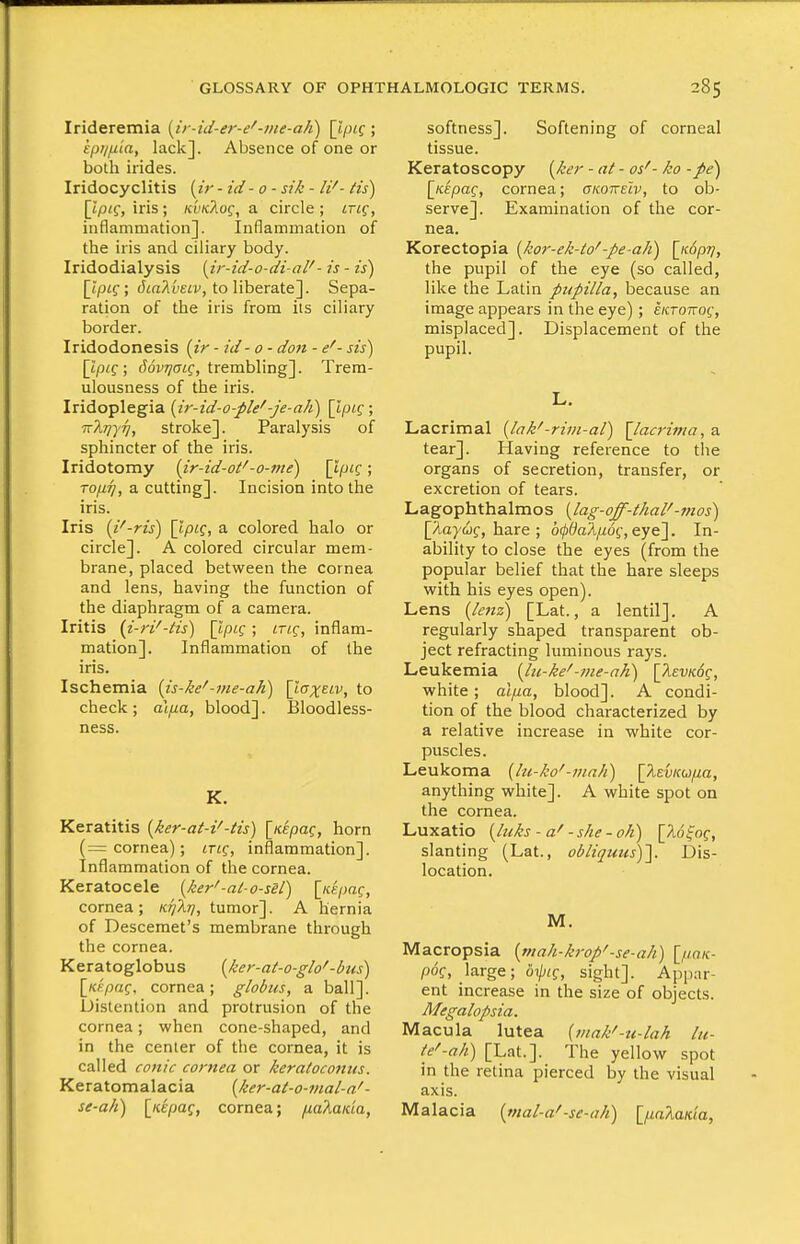 Irideremia [ir-id-er-e'-ine-aK) ; kpiljx'ia, lack]. Absence of one or both irides. Iridocyclitis [ir - id - 0 - sik - li'- its) [tp/f, iris; nvKTiog, a circle; ing, inflammation]. Inflammation of the iris and ciliary body. Iridodialysis [ir-id-o-di-al'- is - is) [Ipig; Jia/lyeii', to liberate]. Sepa- ration of the iris from its ciliary border. Iridodonesis (ir - id - 0 - don - e'- sis) [ipig; fJovj^ffff, trembling]. Trem- ulousness of the iris. Iridoplegia (ir-id-o-ple'-je-ah) \lpLQ ; irlriyrj, stroke]. Paralysis of sphincter of the iris. Iridotomy {ir-id-ot'-o-me) [t/Uff; ropi], a cutting]. Incision into the iris. Iris [i^-ris) [tp«f, a colored halo or circle]. A colored circular mem- brane, placed between the cornea and lens, having the function of the diaphragm of a camera. Iritis {i-ri^-Hs) \lpL^; ltlq, inflam- mation]. Inflammation of the iris. Ischemia (is-ke'-me-aK) [ttrjeti', to check; al^ua, blood]. Bloodless- ness. K, Keratitis [ker-at-i'-tis) [/cepaf, horn (= cornea); LTiq, inflammation]. Inflammation of the cornea. Keratocele {ker'-at-o-sel) [/c«/;a?, cornea; K/)Ar/, tumor]. A hernia of Descemet's membrane through the cornea. Keratoglobus (ker-at-o-glo'-bus) [Kf'paf, cornea; globus, a ball]. Distention and protrusion of the cornea; when cone-shaped, and in the center of the cornea, it is called conic cornea or keratocomts. Keratomalacia [ker-at-o-inal-a' - se-afi) [/cepaf, cornea; [xaXaida, softness]. Softening of corneal tissue. Keratoscopy {ker - at - os'- ko -pe) \K.kpaq, cornea; cko'keIv, to ob- serve]. Examination of the cor- nea. Korectopia {kor-ek-to'-pe-ah) [icSpTj, the pupil of the eye (so called, like the Latin pupilla, because an image appears in the eye); eiiTOKog, misplaced]. Displacement of the pupil. L. Lacrimal {lak'-rim-al) \lacrinia, a tear]. Having reference to the organs of secretion, transfer, or excretion of tears. Lagophthalmos {lag-off-thai'-mos) [Aaywf, hare ; 600oA|Udf, eye]. In- ability to close the eyes (from the popular belief that the hare sleeps with his eyes open). Lens [lenz) [Lat., a lentil]. A regularly shaped transparent ob- ject refracting luminous rays. Leukemia [lu-ke'-me-ah) [^ewdf, white; alpa, blood]. A condi- tion of the blood characterized by a relative increase in white cor- puscles. Leukoma {lu-ko'-mali) \\tvKwpa, anything white]. A white spot on the cornea. Luxatio [luks - a' - she - oh) \16^nq, slanting (Lat., obliquus)'\. Dis- location. M. Macropsia [ntah-krop'-se-ah) \_paK- pdf, large; 67/;(f, sight]. Appar- ent increase in the size of objects. Megalopsia. Macula lutea {tnak'-u-lah lu- te'-ah) [Lat.]. The yellow spot in the retina pierced by the visual axis. Malacia {mal-a' -sc-ah) IpaXaKia,