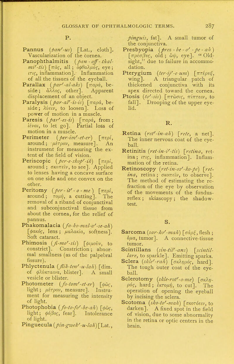 P. Pannus (fian^-us) [Lat., cloth]. Vascularization of the cornea. Panophthalmitis - oj^- thal- 7Hi'-tis) [TTOf, all ; dcpOaX/xog, eye ; iTtg, inflammation]. Inflammation of all the tissues of the eyeball. Parallax ^par'-al-aks) [Trapd, be- side; hXkoq, other]. Apparent displacement of an object. Paralysis [par-aF-is-is) [jtapd, be- side ; 'kvELv, to loosen]. Loss of power of motion in a muscle. Paresis [pa7-'-es-is) [wapa, from; IkvaL, to let go]. Partial loss of motion in a muscle. Perimeter [per-inF-ef-er) \nep'i, around; /XETpov, measure]. An instrument for measuring the ex- tent of the field of vision. Periscopic {^per-e-skop'-ik^ \KEpi, around; cr/coTreZv, to see]. Applied to lenses having a concave surface on one side and one convex on the other. Peritomy {^per - it' - o-me) [nEpi, around; ro//^, a cutting]. The removal of a riband of conjunctival and subconjunctival tissue from about the cornea, for the relief of pannus. Phakomalacia {/a-ko-mal-a'-se-ah) [i/ia/cdf, lens; fiaXaKLa, softness]. Soft cataract. Phimosis {fi-mo'-sis) \^<pi/xovv, to constrict]. Constriction ; abnor- mal smallness (as of the palpebral fissure). Phlyctenula {flik-ten'-u-lali) [dim. of (pXvKTacva, blister]. A small vesicle or blister. Photometer {fo-tom'-et-er) [^of, light; fdrpov, measure]. Instru- ment for measuring the intensity of light. Photophobia {fo-io-fo'-be-aJi) [0wf, light; 0<i/3of, fear]. Intolerance of light. Pinguecula {pin-gwek'-u-lak) [Lat., pinguis, fat]. A small tumor of the conjunctiva. Presbyopia {^prez - be - 0' -pe - ah ) [irpeaPvc, old ; utp, eye]. '* Old- sight, due to failure in accommo- dation. Pterygium {ter-ij'-e-uni) [Trrfpvf, wing]. A triangular patch of thickened conjunctiva with its apex directed toward the cornea. Ptosis (to'-sis) \jzTuai(;, ttiwteiv, to fall]. Drooping of the upper eye- lid. R. Retina {ret'-in-aJi) \rete, a net]. The inner nervous coat of the eye- ball. Retinitis {ret-in-i'-tis) [retina, ret- ina ; LTLQ, inflammation]. Inflam- mation of the retina. Retinoscopy [ret-itt-os'-ko-pe) [ret- ina, retina ; okotte'lv, to observe]. The method of estimating the re- fraction of the eye by observation of the movements of the fundus- reflex; skiascopy; the shadow- test. S. Sarcoma [sar-ko'-/nah) [crapf, flesh ; biia, tumor]. A connective-tissue tumor. Scintillans {sin-til'-ans) \_sciiitil- lare, to sparkle]. Emitting sparks. Sclera {skle'-rah) [aKkiipoq, hard]. The tough outer coat of the eye- ball. Sclerotomy {skle-rot'-o-me) [gk^- poq, hard; ekto/j.^, to cut]. The operation of opening the eyeball by incising the sclera. Scotoma {sko-to'-niah) \aKor6ELv, to darken]. A fixed spot in the field of vision, due to some abnormality in the retina or optic centers in the brain.