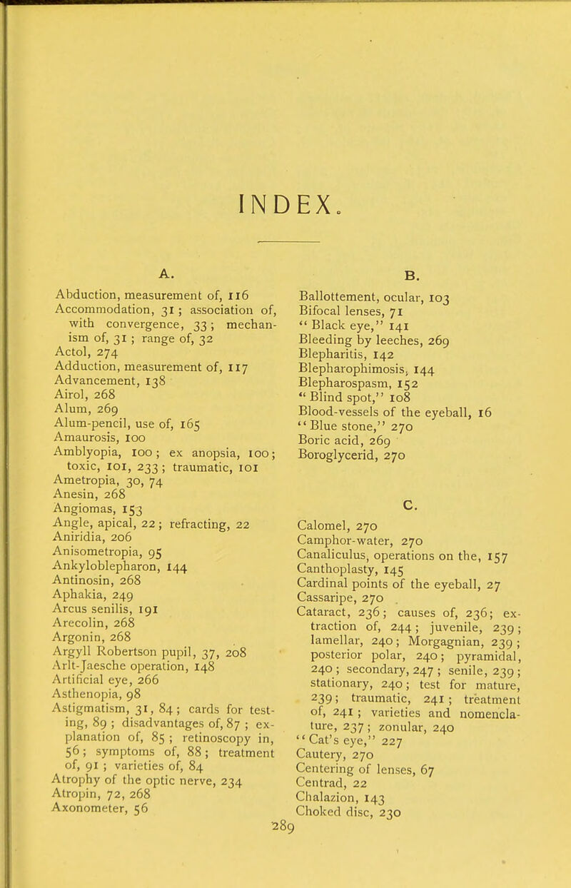 INDEX„ A. Abduction, measurement of, Ii6 Accommodation, 31 ; association of, with convergence, 33; mechan- ism of, 31 ; range of, 32 Actol, 274 Adduction, measurement of, 117 Advancement, 138 Airol, 268 Alum, 269 Alum-pencil, use of, 165 Amaurosis, 100 Amblyopia, 100; ex anopsia, 100; toxic, loi, 233; traumatic, loi Ametropia, 30, 74 Anesin, 268 Angiomas, 153 Angle, apical, 22 ; refracting, 22 Aniridia, 206 Anisometropia, 95 Ankyloblepharon, 144 Antinosin, 268 Aphakia, 249 Arcus senilis, 191 Arecolin, 268 Argonin, 268 Argyll Robertson pupil, 37, 208 Arlt-Jaesche operation, 148 Artificial eye, 266 Asthenopia, 98 Astigmatism, 31, 84; cards for test- ing, 89 ; disadvantages of, 87 ; ex- planation of, 85 ; retinoscopy in, 56; symptoms of, 88; treatment of, 91 ; varieties of, 84 Atrophy of the optic nerve, 234 Atropin, 72, 268 Axonometer, 56 B. Ballottement, ocular, 103 Bifocal lenses, 71  Black eye, 141 Bleeding by leeches, 269 Blepharitis, 142 Blepharophimosis, 144 Blepharospasm, 152 Blind spot, 108 Blood-vessels of the eyeball, 16 •'Blue stone, 270 Boric acid, 269 Boroglycerid, 270 C. Calomel, 270 Camphor-water, 270 Canaliculus, operations on the, 157 Canthoplasty, 145 Cardinal points of the eyeball, 27 Cassaripe, 270 Cataract, 236; causes of, 236; ex- traction of, 244 ; juvenile, 239 ; lamellar, 240; Morgagnian, 239 ; posterior polar, 240; pyramidal, 240; secondary, 247 ; senile, 239; stationary, 240; test for mature, 239; traumatic, 241 ; treatment of, 241; varieties and nomencla- ture, 237; zonular, 240  Cat's eye, 227 Cautery, 270 Centering of lenses, 67 Centrad, 22 Chalazion, 143 Choked disc, 230