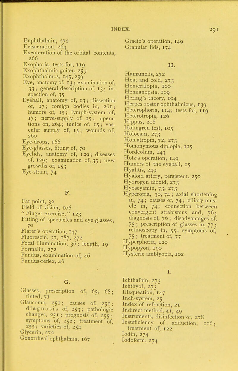 Euphthalmin, 272 Evisceration, 264 Exenteration of the orbital contents, 266 Exophoria, tests for, 119 Exophthalmic goiter, 259 Exophthalmos, 145,259 Eye, anatomy of, 13 ; examination of, 33; general description of, 13; in- spection of, 35 Eyeball, anatomy of, 13 ; dissection of, 17; foreign bodies in, 261 ; humors of, 15; lymph-system of, 17; nerve-supply of, 15; opera- tions on, 264; tunics of, 15 ; vas- cular supply of, 15; wounds of, 260 Eye-drops, 166 Eye-glasses, fitting of, 70 Eyelids, anatomy of, 129; diseases of, 129; examination of, 35 ; new growths of, 153 Eye-strain, 74 F. Far point, 32 Field of vision, 106 Finger-exercise, 123 Fitting of spectacles and eye glasses, 70 Flarer's operation, 147 Fiuorescin, 37, 187, 272 Focal illumination, 36; length, 19 Formalin, 272 Fundus, examination of, 46 Fundus-reflex, 46 G. Glasses, prescription of, 65, 68; tinted, 71 Glaucoma, 251 ; causes of, 251; diagnosis of, 253; pathologic changes, 251 ; prognosis of, 255 ; symptoms of, 252; treatment of, 255 ; varieties of, 254 Glycerin, 272 Gonorrheal ophthalmia, 167 Graefe's operation, 149 Granular lids, 174 H. Hamamelis, 272 Heat and cold, 273 Hemeralopia, 100 Hemianopsia, 109 Hering's theory, 104 Herpes zoster ophthalmicus, 139 Heterophoria, 114; tests for, 119 Heterotropia, 126 Hippus, 208 Holmgren test, 105 Holocain, 273 Homatropin, 72, 273 Homonymous diplopia, 115 Hordeolum, 143 Hotz's operation, 149 Humors of the eyeball, 15 Hyalitis, 249 Hyaloid artery, persistent, 250 Hydrogen dioxid, 273 Hyoscyamin, 73, 273 Hyperopia, 30, 74; axial shortening in, 74 ; causes of, 74 ; ciliary mus- cle in, 74; connection between convergent strabismus and, 76; diagnosis of, 76 ; disadvantages of, 75 ; prescription of glasses in, 77; retinoscopy in, 55; symptoms of, 75 ; treatment of, 77 Hyperphoria, 120 Hypopyon, 190 Hysteric amblyopia, 102 I. Ichthalbin, 273 Ichthyol, 273 Illaqueation, 147 Inch-system, 25 Index of refraction, 21 Indirect method, 41, 49 Instruments, disinfection of, 278 Insufficiency of adduction, 116; treatment of, 122 lodin, 274 Iodoform, 274