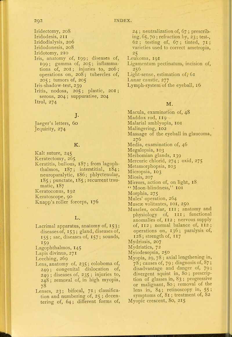 Iridectomy, 208 Iridodesis, 211 Iridodialysis, 206 Iridodonesis, 208 Iridotomy, 210 Iris, anatomy of, 199; diseases of, 199; gumma of, 205; inflamma- tions of, 201 ; injuries to, 206; operations on, 208; tubercles of, 205 ; tumors of, 205 Iris-shadow-test, 239 Iritis, nodosa, 205; plastic, 201 ; serous, 204 ; suppurative, 204 Itrol, 274 J- Jaeger's letters, 60 Jequirity, 274 K. Kalt suture, 245 Keratectomy, 265 Keratitis, bullous, 187 ; from lagoph- thalraos, 187; interstitial, 184; neuroparalytic, 186; phlyctenular, 185 ; punctate, 185 ; recurrent trau- matic, 187 Keratoconus, 192 Keratoscope, 90 Knapp's roller forceps, 176 L. Lacrimal apparatus, anatomy of, 153; diseases of, 153; gland, diseases of, 155 ; sac, diseases of, 157; sounds, 159 Lagophthalmos, 145 Lapis divinus, 271 Leeching, 269 Lens, anatomy of, 235 ; coloboma of, 249; congenital dislocation of, 249 ; diseases of, 235 ; injuries to, 248 ; remaval of, in high myopia, 78 Lenses, 23; bifocal, 71; classifica- tion and numbering of, 25 ; decen- tering of, 64; different forms of, 24 ; neutralization of, 67 ; prescrib- ing, 65, 70 ; refraction by, 23 ; test-, 62 ; testing of, 67 ; tinted, 71; varieties used to correct ametropia, 25 Leukoma, 191 Ligamenlum pectinatum, incision of, 256 Light-sense, estimation of, 61 Lunar caustic, 277 Lymph-system of the eyeball, 16 M. Macula, examination of, 48 Maddox rod, 119 Malarial amblyopia, loi Malingering, 102 Massage of the eyeball in glaucoma, 276 Media, examination of, 46 Megalopsia, 103 Meibomian glands, 139 Mercuric chlorid, 274 ; oxid, 275 Metamorphopsia, 103 Micropsia, 103 Miosis, 207 Mirrors, action of, on light, 18 Moon-blindness, loi Morphia, 275 Mules' operation, 264 Muscss volitantes, loi, 250 Muscles, ocular. III ; anatomy and physiology of. III; functional anomalies of, II2 ; nervous supply of, 112; normal balance of, 112; operations on, 136; paralysis of, 128; strength of, 117 Mydriasis, 207 Mydriatics, 72 Myiodesopsia, 250 Myopia, 29, 78 ; axial lengthening in, 78; causes of, 79 ; diagnosis of, 87 ; disadvantage and danger of, 79; divergent squint in, 80 ; prescrip- tion of glasses in, 83 ; progressive or malignant, 80; removal of the lens in, 84; retinoscopy in, 55; symptoms of, 81; treatment of, 82 Myopic crescent, 80, 215