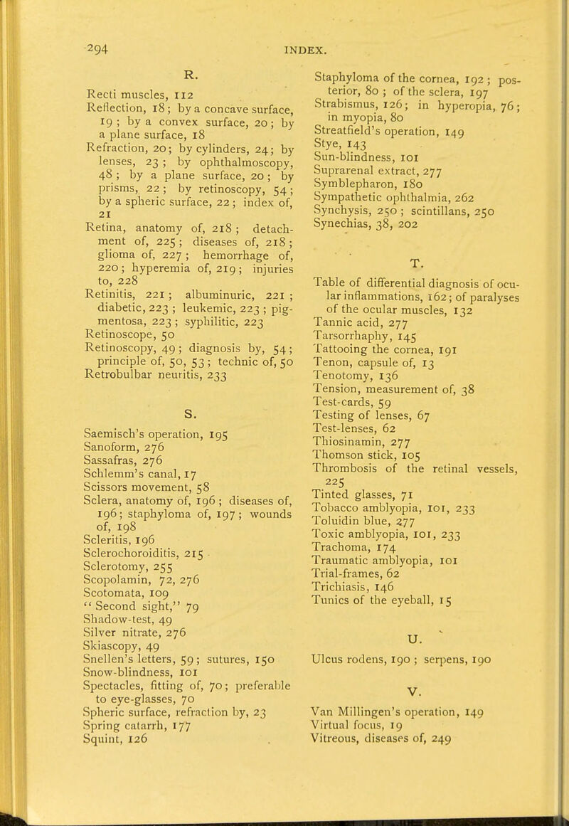 R. Recti muscles, 112 Reflection, 18; by a concave surface, 19 ; by a convex surface, 20; by a plane surface, 18 Refraction, 20; by cylinders, 24; by lenses, 23 ; by ophthalmoscopy, 48 ; by a plane surface, 20; by prisms, 22 ; by retinoscopy, 54 ; by a spheric surface, 22; index of, 21 Retina, anatomy of, 218 ; detach- ment of, 225 ; diseases of, 218 ; glioma of, 227 ; hemorrhage of, 220; hyperemia of, 219; injuries to, 228 Retinitis, 221 ; albuminuric, 221 ; diabetic, 223 ; leukemic, 223 ; pig- mentosa, 223 ; syphilitic, 223 Retinoscope, 50 Retinoscopy, 49 ; diagnosis by, 54; principle of, 50, 53 ; technic of, 50 Retrobulbar neuritis, 233 S. Saemisch's operation, 195 Sanoform, 276 Sassafras, 276 Schlemm's canal, 17 Scissors movement, 58 Sclera, anatomy of, 196 ; diseases of, 196; staphyloma of, 197; wounds of, 198 Scleritis, 196 Sclerochoroiditis, 215 Sclerotomy, 255 Scopolamin, 72, 276 Scotomata, 109  Second sight, 79 Shadow-test, 49 Silver nitrate, 276 Skiascopy, 49 Snellen's letters, 59; sutures, 150 Snow-blindness, loi Spectacles, fitting of, 70; preferalile to eye-glasses, 70 Spheric surface, refrnclion by, 23 Spring catarrh, 177 Squint, 126 Staphyloma of the cornea, 192 ; pos- terior, 80 ; of the sclera, 197 Strabismus, 126; in hyperopia, 76; in myopia, 80 Streatfield's operation, 149 Stye, 143 Sun-blindness, loi Suprarenal extract, 277 Symblepharon, 180 Sympathetic ophthalmia, 262 Synchysis, 250 ; scintillans, 250 Synechias, 38, 202 T. Table of dififerential diagnosis of ocu- lar inflammations, 162; of paralyses of the ocular muscles, 132 Tannic acid, 277 Tarsorrhaphy, 145 Tattooing the cornea, 191 Tenon, capsule of, 13 Tenotomy, 136 Tension, measurement of, 38 Test-cards, 59 Testing of lenses, 67 Test-lenses, 62 Thiosinamin, 277 Thomson stick, 105 Thrombosis of the retinal vessels, 225 Tinted glasses, 71 Tobacco amblyopia, 10 r, 233 Toluidin blue, 277 Toxic amblyopia, loi, 233 Trachoma, 174 Traumatic amblyopia, loi Trial-frames, 62 Trichiasis, 146 Tunics of the eyeball, 15 U. Ulcus rodens, 190 ; serpens, 190 V. Van Millingen's operation, 149 Virtual focus, 19 Vitreous, diseases of, 249