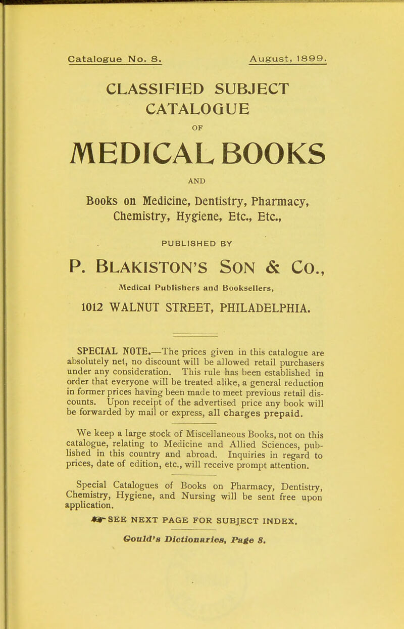 Catalogue No. 8. August, 1899. CLASSIFIED SUBJECT CATALOGUE OF MEDICAL BOOKS AND Books on Medicine, Dentistry, Pharmacy, Chemistry, Hygfiene, Etc., Etc., PUBLISHED BY P. Blakiston's Son & Co., Medical Publishers and Booksellers, 1012 WALNUT STREET, PHILADELPHIA. SPECIAL NOTE.—The prices given in this catalogue are absolutely net, no discount will be allowed retail purchasers under any consideration. This rule has been established in order that everyone will be treated alike, a general reduction in former prices having been made to meet previous retail dis- counts. Upon receipt of the advertised price any book will be forwarded by mail or express, all charges prepaid. We keep a large stock of Miscellaneous Books, not on this catalogue, relating to Medicine and Allied Sciences, pub- lished in this country and abroad. Inquiries in regard to prices, date of edition, etc., will receive prompt attention. Special Catalogues of Books on Pharmacy, Dentistry, Chemistry, Hygiene, and Nursing will be sent free upon application. 49rSEE NEXT PAGE FOR SUBJECT INDEX. Oould'B Diotionariea, Page 8.