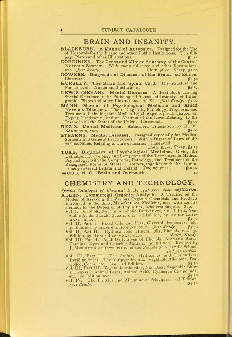 BRAIN AND INSANITY. BLACKBURN. A Manual of Autopsies. Designed for the Use of Hospitals for the Insane and other Public Institutions. Ten full- page Plates and other Illustrations. $1.25 GORDINIER. The Gross and Minute Anatomy of the Central Nervous System. With many full-page and other Illustrations. 8vo. Just Ready. Cloth, JI6.00; Sheep, $7.00 GOWERS. Diagnosis of Diseases of the Brain, ad Edition. Illustrated. $1.50 HORSLEY. The Brain and Spinal Cord. The Structure and Functions of. Numerous Illustrations. $2.50 LEWIS (BEVAN). Mental Diseases. A Text-Book Having Special Reference to the Pathological Aspects of Insanity. 26 Litho- graphic Plates and other Illustrations, zd Ed. Jtist Ready. $7.00 MANN. Manual of Psychological Medicine and Allied Nervous Diseases. Their Diagnosis, Pathology, Prognosis, and Treatment, including their Medico-Legal Aspects ; vith chapter on Expert Testimony, and an Abstract of the Laws Relating to the Insane in all the States of the Union. Illustrated. l3-°° REGIS. Mental Medicine. Authorized Translation by H. M. Bannister, m.d. $2.00 STEARNS. Mental Diseases. Designed especially for Medical Students and General Practitioners. With a Digest of Laws of the various States Relating to Care of Insane. Illustrated. Cloth, $2.75; Sheep, fe.2S TUKE. Dictionary of Psychological Medicine. Giving the Definition, Etymology, and Symptoms of the Terms used in Medical Psychology, with the Symptoms, Pathology, and Treatment of the Recognized Forms of Mental Disorders, together with the Law of Lunacy in Great Britain and Ireland. Two volumes. |io.oo WOOD, H. C. Brain and Overwork. .40 CHEMISTRY AND TECHNOLOGY. special Catalogue of Chemical Books sent free upon application. ALLEN. Commercial Organic Analysis. A Treatise on the Modes of Assaying the Various Organic Chemicals and Products Employed in the Arts, Manufactures, Medicine, etc., with concise methods for the Detection of Impurities, Adulterations, etc. 8vo. Vol. I. Alcohols, Neutral Alcoholic Derivatives, etc., Ethers, Veg- etable Acids, Starch, Sugars, etc. 3d Edition, by Henry Lhff- MANN, M. D. $4-50 Vol. 11, Part I. Fixed Oils and Fats, Glycerol, Explosives, etc. 3d Edition, by Henry Leffmann, m. d. Just Ready. $3 50 Vol. II, P..rt II. Hydrocarbons, Mineral Oils, Phenols, etc. 3d Edition, by Henry Leffmann, m.d. Nearly Ready. Vol. Ill, Part 1. Acid Derivatives of Phenols, Aromatic Acids, Tannins, Dyes and Coloring Matters. 3d Edition. Revised by J. Merritt Mathews, ph p., of the Philadelphia Textile School. In Preparation. Vol. Ill, Part II. The Amines, Hydrazines and Derivatives, Pyridine Bases. The Antipyretics, etc. Vegetable Alkaloids, lea, Coffee, Cocoa, etc. 8vo. zd Edition. $4 5° Vol. Ill, Part 111. Vegetable Alkaloids, Non-Basic Vegetable Bitter Principles. Animal Bases, Animal Acids, Cyanogen Compounds, etc. zd Edition, Svo. ^ „ ,?f-5° Vol. IV. The Proteids and Albuminous Principles, zd Kdition. Just Ready. #4 5o