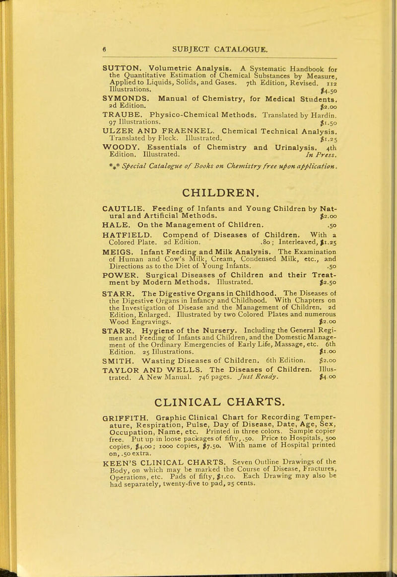 SUTTON. Volumetric Analysis. A Systematic Handbook for the Quantitative Estimation of Chemical Substances by Measure, Applied to Liquids, Solids, and Gases. 7th Edition, Revised. 112 Illustrations, ^4.50 SYMONDS. Manual of Chemistry, for Medical Students. 2d Edition. J2.00 TRAUBE. Physico-chemical Methods. Translated by Hardin. 97 Illustrations. J1.50 ULZER AND FRAENKEL. Chemical Technical Analysis. Translated by Fleck. Illustrated. Ji.25 WOODY. Essentials of Chemistry and Urinalysis. 4th Edition. Illustrated. /« Press. *#* SJ>ecial Catalogue of Books on Chemistry free upon application. CHILDREN. CAUTLIE. Feeding of Infants and Young Children by Nat- ural and Artificial Methods. ^2.00 HALE. On the Management of Children. .50 HATFIELD. Compend of Diseases of Children. With a Colored Plate. 2d Edition. .80; Interleaved, >i.25 MEIGS. Infant Feeding and Milk Analysis. The Examination of Human and Cow's Milk, Cream, Condensed Milk, etc., and Directions as to the Diet of Young Infants. .50 POWER. Surgical Diseases of Children and their Treat- ment by Modern Methods. Illustrated. |2-So STARR. The Digestive Organs in Childhood. The Diseases of the Digestive Organs in Infancy and Childhood. With Chapters on the Investigation of Disease and the Management of Children. 2d Edition, Enlarged. Illustrated by two Colored Plates and numerous Wood Engravings. $2.00 STARR. Hygiene of the Nursery. Including the General Regi- men and Feeding of Infants and Children, and the Domestic Manage- ment of the Ordinary Emergencies of Early Life, Massage, etc. 6th Edition. 25 Illustrations. $1.00 SMITH. Wasting Diseases of Children. 6th Edition. $2.00 TAYLOR AND WELLS. The Diseases of Children. Illus- trated. A New Manual. 746 pages. Just Ready. tA <^ CLINICAL CHARTS. GRIFFITH. Graphic Clinical Chart for Recording Temper- ature, Respiration, Pulse, Day of Disease, Date, Age, Sex, Occupation, Name, etc. Printed in three colors. Sample copie.- free. Put up in loose packages of fifty, .50. Price to Hospitals, 500 copies, $4.00; 1000 copies, $t.so. With name of Hospital printed on, .50 extra. KEEN'S CLINICAL CHARTS. Seven Outline Drawings of the Body, on which may be marked the Course of Disease, Fractures, Operations, etc. Pads of fifty, Ji.co. Each Drawing may also be had separately, twenty-five to pad, 25 cents.