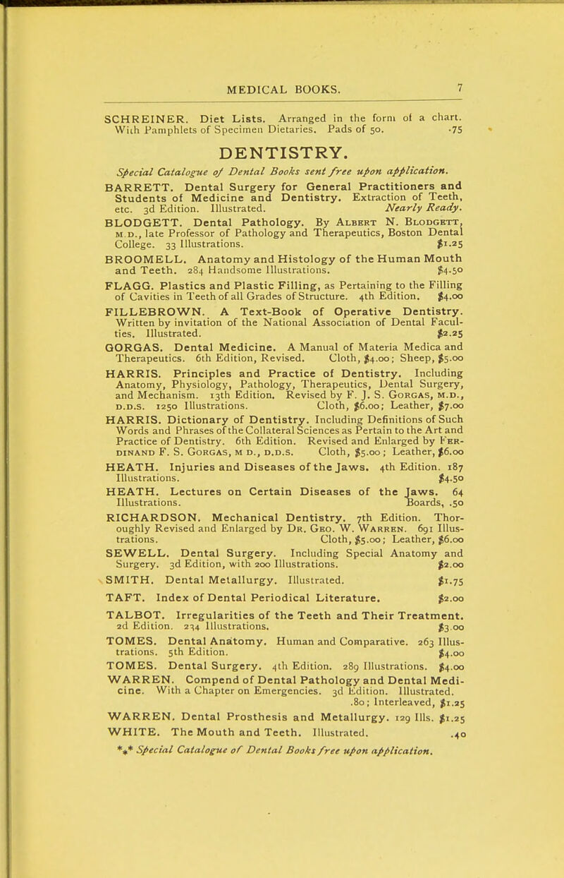 SCHREINER. Diet Lists. Arranged in tlie form of a chart. Wiih Pamphlets of Specimen Dietaries. Pads of 50. .75 DENTISTRY. special Catalogue of Dental Books sent free upon application. BARRETT. Dental Surgery for General Practitioners and Students of Medicine and Dentistry. Extraction of Teeth, etc. 3d Edition. Illustrated. Nearly Ready. BLODGETT. Dental Pathology. By Albert N. Blodghtt, M.D., late Professor of Pathology and Therapeutics, Boston Dental College. 33 Illustrations. $1.25 BROOMELL. Anatomy and Histology of the Human Mouth and Teeth. 284 Handsome Illustrations. $4-50 FLAGG. Plastics and Plastic Filling, as Pertaining to the Filling of Cavities in Teeth of all Grades of Structure. 4th Edition. ^4.00 FILLEBROWN. A Text-Book of Operative Dentistry. Written by invitation of the National Association of Dental Facul- ties. Illustrated. ^2.25 GORGAS, Dental Medicine. A Manual of Materia Medica and Therapeutics. 6th Edition, Revised. Cloth, J4.00; Sheep, f5.00 HARRIS. Principles and Practice of Dentistry. Including Anatomy, Physiology, Pathology, Therapeutics, Dental Surgery, and Mechanism. 13th Edition. Revised by F. J. S. Gorgas, m.d., D.D.s. 1250 Illustrations. Cloth, J6.00; Leather, ^7.00 HARRIS. Dictionary of Dentistry. Including Definitions of Such Words and Phrases of the Collateral Sciences as Pertain to the Art and Practice of Dentistry. 6th Edition. Revised and Enlarged by Fer- dinand F. S. Gorgas, m d., d.d.s. Cloth, $5.00; Leather, J6.00 HEATH. Injuries and Diseases of the Jaws. 4th Edition. 187 Illustrations. ^4.5° HEATH. Lectures on Certain Diseases of the Jaws. 64 Illustrations. Boards, .50 RICHARDSON. Mechanical Dentistry. 7th Edition. Thor- oughly Revised and Enlarged by Dr. Geo. W. Warren. 691 Illus- trations. Cloth, J5.00; Leather, J6.00 SEWELL. Dental Surgery. Including Special Anatomy and Surgery. 3d Edition, with 200 Illustrations. %i.oa SMITH. Dental Metallurgy. Illustrated. ^1.75 TAFT. Index of Dental Periodical Literature. ^2.00 TALBOT. Irregularities of the Teeth and Their Treatment. 2d Edition. 234 Illustrations. J3 00 TOMES. Dental Anatomy. Human and Comparative. 263 Illus- trations. 5th Edition. $4.00 TOMES. Dental Surgery. 4th Edition. 289 Illustrations. ^4.00 WARREN. Compend of Dental Pathology and Dental Medi- cine. With a Chapter on Emergencies. 3d Edition. Illustrated. .80; Interleaved, $1.25 WARREN. Dental Prosthesis and Metallurgy. 129 Ills. ^1.25 WHITE. The Mouth and Teeth. Illustrated. .40 *«* Special Catalogue of Dental Books free upon application.