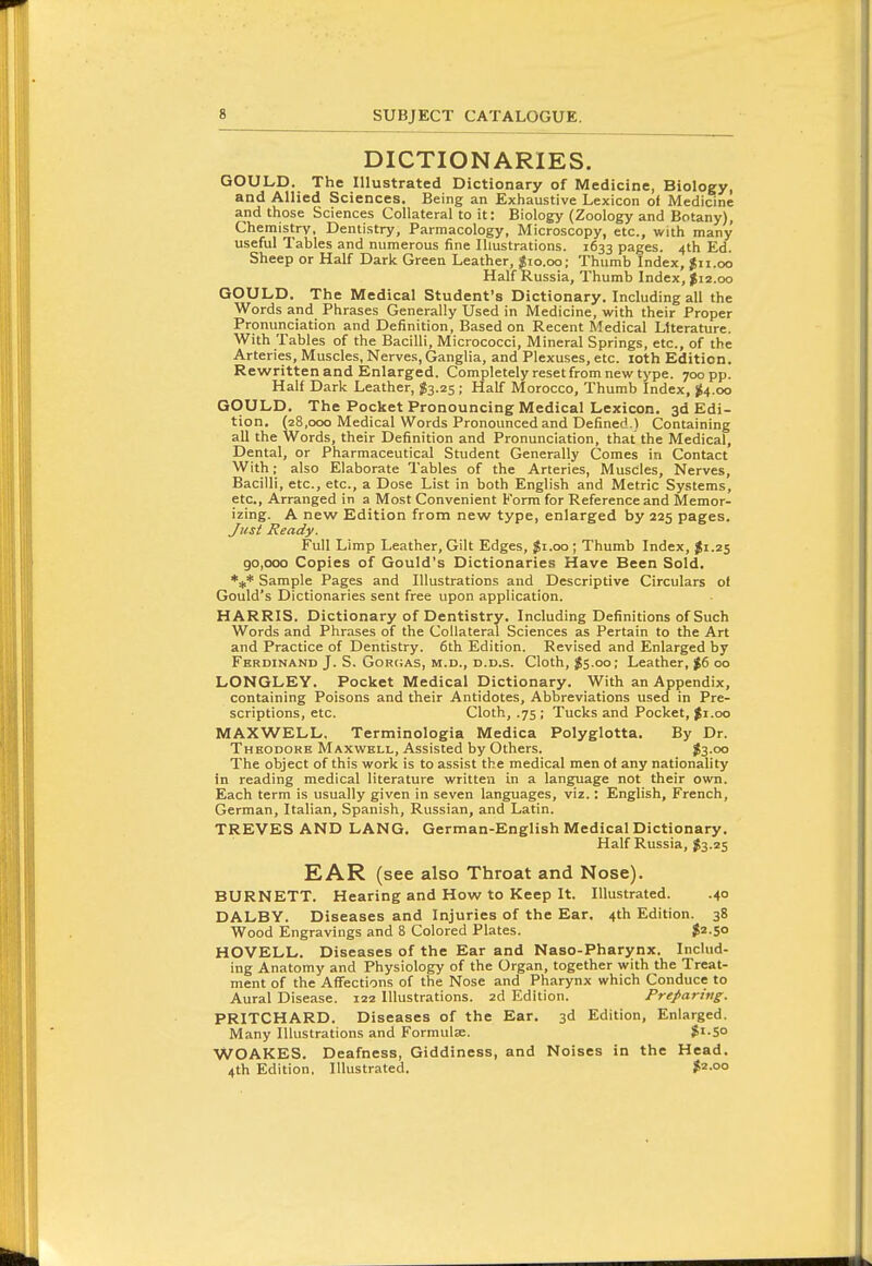 DICTIONARIES. GOULD. The Illustrated Dictionary of Medicine, Biology, and Allied Sciences. Being an Exhaustive Lexicon of Medicine and those Sciences Collateral to it: Biology (Zoology and Botany), Chemistry, Dentistry, Parmacology, Microscopy, etc., with many useful Tables and numerous fine Illustrations. 1633 pages. 4th Ed. Sheep or Half Dark Green Leather, $10.00; Thumb Index, jii.oo Half Russia, Thumb Index, $12.00 GOULD. The Medical Student's Dictionary. Including all the Words and Phrases Generally Used in Medicine, with their Proper Pronunciation and Definition, Based on Recent Medical Literature. With Tables of the Bacilli, Micrococci, Mineral Springs, etc., of the Arteries, Muscles, Nerves, Ganglia, and Plexuses, etc. loth Edition. Rewritten and Enlarged. Completely reset from new type. 700 pp. Half Dark Leather, $3.25; Half Morocco, Thumb Index, ^4.00 GOULD. The Pocket Pronouncing Medical Lexicon. 3d Edi- tion. (28,000 Medical Words Pronounced and Defined.) Containing all the Words, their Definition and Pronunciation, that the Medical, Dental, or Pharmaceutical Student Generally Comes in Contact With; also Elaborate Tables of the Arteries, Muscles, Nerves, Bacilli, etc., etc., a Dose List in both English and Metric Systems, etc.. Arranged in a Most Convenient Form for Reference and Memor- izing. A new Edition from new type, enlarged by 225 pages. Just Ready. Full Limp Leather, Gilt Edges, $1.00; Thumb Index, $1.25 go,ooo Copies of Gould's Dictionaries Have Been Sold. ►^t' Sample Pages and Illustrations and Descriptive Circulars of Gould's Dictionaries sent free upon application. HARRIS. Dictionary of Dentistry. Including Definitions of Such Words and Phrases of the Collateral Sciences as Pertain to the Art and Practice of Dentistry. 6th Edition. Revised and Enlarged by Ferdinand J. S. GoRCAS, M.D., D.D.s. Cloth, J5.00; Leather, |6 00 LONGLEY. Pocket Medical Dictionary. With an Appendix, containing Poisons and their Antidotes, Abbreviations used in Pre- scriptions, etc. Cloth, .75; Tucks and Pocket, |i.oo MAXWELL, Terminologia Medica Polyglotta. By Dr. Theodore Maxwell, Assisted by Others. $3-oo The object of this work is to assist the medical men of any nationality in reading medical literature written in a language not their own. Each term is usually given in seven languages, viz.: English, French, German, Italian, Spanish, Russian, and Latin. TREVES AND LANG. German-English Medical Dictionary. Half Russia, $3.25 EAR (see also Throat and Nose). BURNETT. Hearing and How to Keep It. Illustrated. .40 DALBY. Diseases and Injuries of the Ear. 4th Edition. 38 Wood Engravings and 8 Colored Plates. $2-5° HOVELL. Diseases of the Ear and Naso-Pharynx. IncUid- ing Anatomy and Physiology of the Organ, together with the Treat- ment of the Affections of the Nose and Pharynx which Conduce to Aural Disease. 122 Illustrations. 2d Edition. Preparing. PRITCHARD. Diseases of the Ear. 3d Edition, Enlarged. Many Illustrations and Formulae. $i-So WOAKES. Deafness, Giddiness, and Noises in the Head. 4th Edition, Illustrated. $2-00