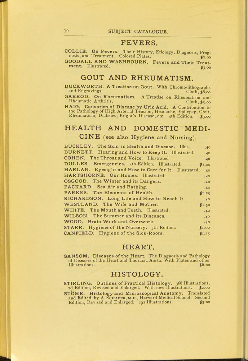 FEVERS. COLLIE. On Fevers. Their History, Etiology, Diagnosis, Prog- nosis, and Treatment. Colored Plates. $2.00 GOODALL AND WASHBOURN. Fevers and Their Treat- ment. Illustrated. fo-oo GOUT AND RHEUMATISM. DUCKWORTH. A Treatise on Gout. With Chromo-lithographs and Engravings. Cloth, $6.00 GARROD. On Rheumatism. A Treatise on Rheumatism and Rheumatic Arthritis. Cloth, $5.00 HAIG. Causation of Disease by Uric Acid. A Contribution to the Pathology of High Arterial Tension, Headache, Epilepsy, Gout, Rheumatism, Diabetes, Bright's Disease, etc. 4th Edition. $3.00 HEALTH AND DOMESTIC MEDI- CINE (see also Hygiene and Nursing). BUCKLEY, The Skin in Health and Disease. lUus. .40 BURNETT. Hearing and How to Keep It. Illustrated. .40 COHEN. The Throat and Voice. Illustrated .40 DULLES. Emergencies. 4th Edition. Illustrated. $1.00 HARLAN. Eyesight and How to Care for It. Illustrated. .40 HARTSHORNE. Our Homes. Illustrated. .40 OSGOOD. The Winter and its Dangers. .40 PACKARD. Sea Air and Bathing. .40 PARKES. The Elements of Health. ^1.25 RICHARDSON. Long Life and How to Reach It. .40 WESTLAND. The Wife and Mother. ^1.50 WHITE. The Mouth and Teeth. Illustrated. .40 WILSON. The Summer and its Diseases. .40 WOOD. Brain Work and Overwork. .40 STARR. Hygiene of the Nursery. 5th Edition. $i.oo CANFIELD. Hygiene of the Sick-Room. $1.25 HEART. SANSOM. Diseases of the Heart. The Diagnosis and Pathology of Diseases of the Heart and Thoracic Aorta. With Plates and other Illustrations. $6.00 HISTOLOGY. STIRLING. Outlines of Practical Histology. 368 Illustrations. 2d Edition, Revised and Enlarged. With new Illustrations. $2.00 STOHR. Histology and Microscopical Anatomy. Translated and Edited by A. Schaper, m.d.. Harvard Medical School. Second Edition, Revised and Enlarged. 292 Illustrations. t3-°o