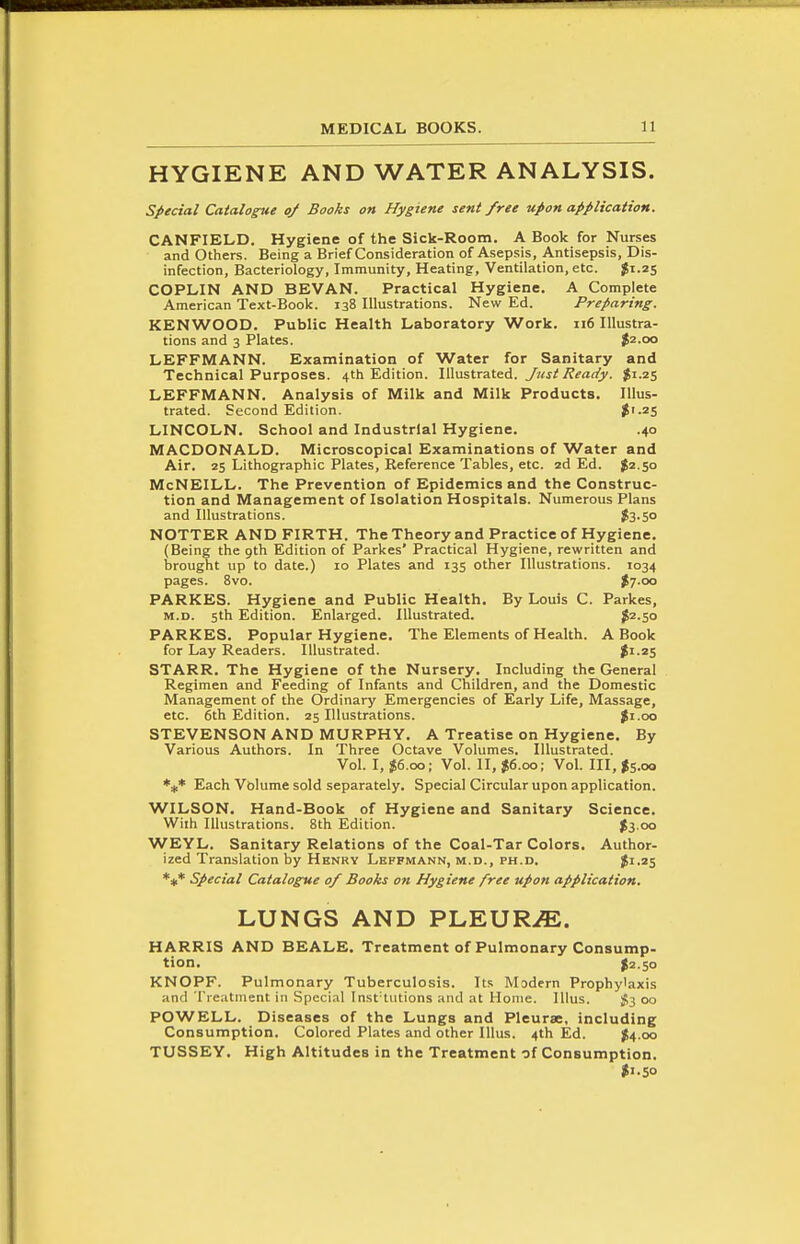 HYGIENE AND WATER ANALYSIS. special Catalogue of Books on Hygiene sent free upon application. CANFIELD. Hygiene of the Sick-Room. A Book for Nurses and Others. Being a Brief Consideration of Asepsis, Antisepsis, Dis- infection, Bacteriology, Immunity, Heating, Ventilation, etc. $1.25 COPLIN AND BEVAN. Practical Hygiene. A Complete American Text-Book. 138 Illustrations. New Ed. Preparing. KENWOOD. Public Health Laboratory Work. 116 Illustra- tions and 3 Plates. J2.00 LEFFMANN. Examination of Water for Sanitary and Technical Purposes. 4th Edition. VA-a&U3.\£.A. Just Ready. ^1.25 LEFFMANN. Analysis of Milk and Milk Products. Illus- trated. Second Edition. J'-25 LINCOLN. School and Industrial Hygiene. .40 MACDONALD. Microscopical Examinations of Water and Air. 25 Lithographic Plates, Reference Tables, etc. 2d Ed. $2.50 McNeill. The Prevention of Epidemics and the Construc- tion and Management of Isolation Hospitals. Numerous Plans and Illustrations. $3.50 NOTTER AND FIRTH. The Theory and Practice of Hygiene. (Being the gth Edition of Parkes' Practical Hygiene, rewritten and brought up to date.) 10 Plates and 135 other Illustrations. 1034 pages. 8vo. $7-oo PARKES. Hygiene and Public Health. By Louis C. Parkes, M.D. 5th Edition. Enlarged. Illustrated. ^2.50 PARKES. Popular Hygiene. The Elements of Health. A Book for Lay Readers. Illustrated. |i.25 STARR. The Hygiene of the Nursery. Including the General Regimen and Feeding of Infants and Children, and the Domestic Management of the Ordinary Emergencies of Early Life, Massage, etc. 6th Edition. 25 Illustrations. %i.oo STEVENSON AND MURPHY. A Treatise on Hygiene. By Various Authors. In Three Octave Volumes. Illustrated. Vol. I, $6.00; Vol. II, $6.00; Vol. Ill, Is.oo Each Vblume sold separately. Special Circular upon application. WILSON. Hand-Book of Hygiene and Sanitary Science. Wiih Illustrations. 8th Edition. $3 00 WEYL, Sanitary Relations of the Coal-Tar Colors. Author- ized Translation by Hbnry LeFFMANN, M.D., PH.D. Jl.2S *** Special Catalogue of Books on Hygiene free upon application. LUNGS AND PLEURiE. HARRIS AND BEALE. Treatment of Pulmonary Consump- tion. I2.50 KNOPF. Pulmonary Tuberculosis. Its Modern Prophylaxis and Tieatinent in Special Inst'tiitions and at Home, lllus. ^3 00 POWELL. Diseases of the Lungs and Pleurae, including Consumption. Colored Plates and other lllus. 4th Ed. ^4.00 TUSSEY. High Altitudes in the Treatment of Consumption. I1.50