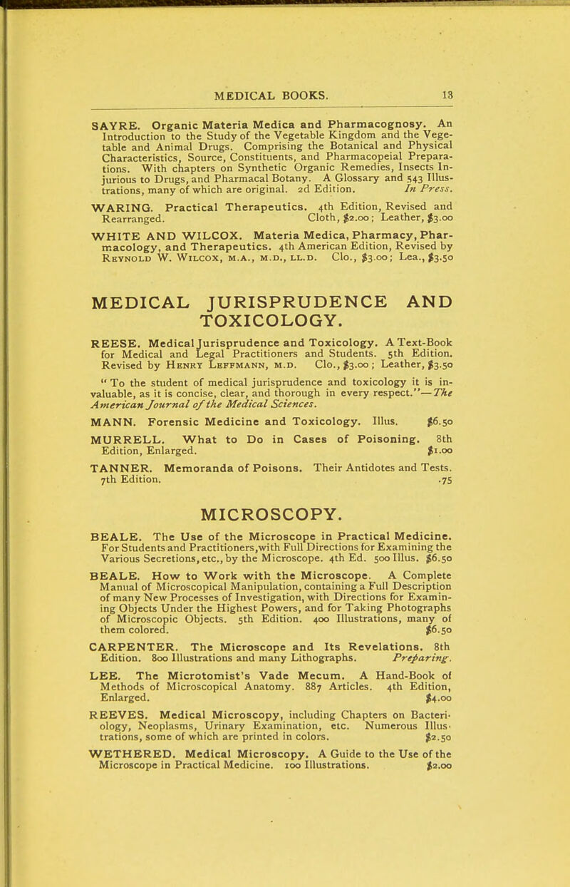 SAYRE. Organic Materia Medica and Pharmacognosy. An Introduction to the Study of the Vegetable Kingdom and the Vege- table and Animal Drugs. Comprising the Botanical and Physical Characteristics, Source, Constituents, and Pharmacopeial Prepara- tions. With chapters on Synthetic Organic Remedies, Insects In- jurious to Drugs, and Pharmacal Botany. A Glossary and 543 Illus- trations, many of which are original. 2d Edition. In Press. WARING. Practical Therapeutics. 4th Edition, Revised and Rearranged. Cloth, $2.00 ; Leather, ^3.00 WHITE AND WILCOX. Materia Medica, Pharmacy, Phar- macology, and Therapeutics. 4th American Edition, Revised by Reynold W. Wilcox, m.a., m.d., ll.d. Clo., $3.00; Lea., I3.50 MEDICAL JURISPRUDENCE AND TOXICOLOGY. REESE. Medical Jurisprudence and Toxicology. A Text-Book for Medical and Legal Practitioners and Students. 5th Edition. Revised by Henry Leffmann, m.d. C1o.,>3.oo; Leather, $3.50  To the student of medical jurisprudence and toxicology it is in- valuable, as it is concise, clear, and thorough in every respect.—The American Journal of the Medical Sciences. MANN. Forensic Medicine and Toxicology. Illus. ^6.50 MURRELL. What to Do in Cases of Poisoning. 8th Edition, Enlarged. Ji.oo TANNER. Memoranda of Poisons. Their Antidotes and Tests. 7th Edition. .75 MICROSCOPY. BEALE. The Use of the Microscope in Practical Medicine. For Students and Practitioners.with Full Directions for Examining the Various Secretions,etc.,by the Microscope. 4th Ed. 500 Illus. $6.50 BEALE. How to Work with the Microscope. A Complete Manual of Microscopical Manipulation, containing a Full Description of many New Processes of Investigation, with Directions for Examin- ing Objects Under the Highest Powers, and for Taking Photographs of Microscopic Objects. 5th Edition. 400 Illustrations, many of them colorecl. ?6.So CARPENTER. The Microscope and Its Revelations. 8th Edition. 800 Illustrations and many Lithographs. Preparing- LEE. The Microtomist's Vade Mecum. A Hand-Book of Methods of Microscopical Anatomy. 887 Articles. 4th Edition, Enlarged. ;f4.oo REEVES. Medical Microscopy, including Chapters on Bacteri- ology, Neoplasms, Urinary Examination, etc. Numerous Illus. trations, some of which are printed in colors. J^-So WETHERED. Medical Microscopy. A Guide to the Use of the Microscope in Practical Medicine. 100 Illustrations. $2.00