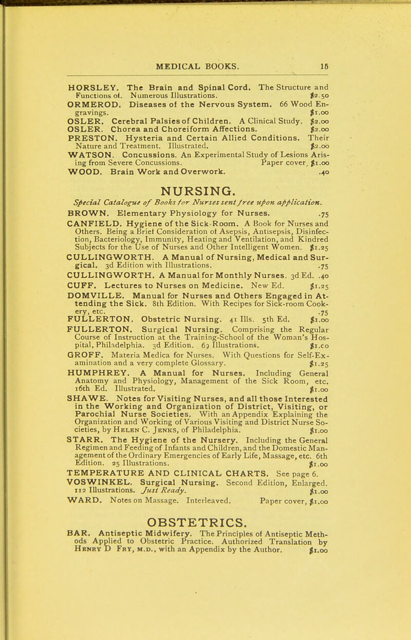 HORSLEY. The Brain and Spinal Cord. The Structure and Functions of. Numerous Illustrations. t^ so ORMEROD. Diseases of the Nervous System. 66 Wood En- gravings. $r.oo OSLER. Cerebral Palsies of Children. A Clinical Study. $2.00 OSLER. Chorea and Choreiform Affections. $2.00 PRESTON. Hysteria and Certain Allied Conditions. Their Nature and Treatment. Illustrated. $2.00 WATSON. Concussions. An Experimental Study of Lesions Aris- ing from Severe Concussions. Paper cover^ ^i.oo WOOD. Brain Work and Overwork. .40 NURSING. special Catalogue of Books for Nurses sent Jree upon application. BROWN. Elementary Physiology for Nurses. .75 CANFIELD. Hygiene of the Sick-Room. A Book for Nurses and Others. Being a Briet Consideration of Asepsis, Antisepsis, Disinfec- tion, Bacteriology, Immunity, Heating and Ventilation, and Kindred Subjects for the Use of Nurses and Other Intelligent Women. ^1.25 CULLINGWORTH. A Manual of Nursing, Medical and Sur- gical. 3d Edition with Illustrations. .75 CULLINGWORTH. A Manual for Monthly Nurses. 3d Ed. .40 CUFF. Lectures to Nurses on Medicine. New Ed. $1.25 DOMVILLE. Manual for Nurses and Others Engaged in At- tending the Sick. 8th Edition. With Recipes for Sick-room Cook- ery, etc. .75 FULLERTON. Obstetric Nursing. 41 Ills. 5th Ed. $1.00 FULLERTON. Surgical Nursing. Comprising the Regular Course of Instruction at the Training-SchooI of the Woman's Hos- pital, Philadelphia. 3d Edition. 6p Illustrations. Ji.co GROFF. Materia Medica for Nurses. With Questions for Self-Ex- amination and a very complete Glossary. $1.25 HUMPHREY. A Manual for Nurses. Including General Anatomy and Physiology, Management of the Sick Room, etc. i6th Ed. Illustrated. ^i.oo SHAWE. Notes for Visiting Nurses, and all those Interested in the Working and Organization of District, Visiting, or Parochial Nurse Societies. With an Appendix Explaining the Organization and Working of Various Visiting and District Nurse So- cieties, by Helen C. Jenks, of Philadelphia. $1.00 STARR. The Hygiene of the Nursery. Including the General Regimen and Feeding of Infants and Children, and the Domestic Man- agement of the Ordinary Emergencies of Early Life, Massage, etc. 6th Edition. 25 Illustrations. ^i.oo TEMPERATURE AND CLINICAL CHARTS. See page 6. VOSWINKEL. Surgical Nursing. Second Edition, Enlarged. 112 Illustrations. Just Ready. $i.oo WARD. Notes on Massage. Interleaved. Paper cover, ^i.00 OBSTETRICS. BAR. Antiseptic Midwifery. The Principles of Antiseptic Meth- ods Applied to Obstetric Practice. Authorized Translation by H ENRY I) Fry, m,d., with an Appendix by the Author. ^i.oo