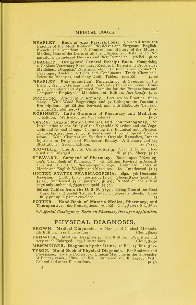 BEASLEY. Book of 3100 Prescriptions. Collected from the Practice of the Most Eminent Physicians and Surgeons—English, French, and American. A Compendious History ol the Materia Medica, Lists of the Doses of all the Officinal and Established Pre- parations, an Index of Diseases and their Remedies. 7th Ed. $2.00 BEASLEY. Druggists' General Receipt Book. Comprising a Copious Veterinary Formulary, Recipes in Patent and Proprietary Medicines, Druggists' Nostrums, etc.; Perfumery and Cosmetics, Beverages, Dietetic Articles and Condiments, Trade Chemicals, Scientific Processes, and many Useful Tables. loth Ed. ^2.00 BEASLEY. Pharmaceutical Formulary. A Synopsis of the British, French, German, and United States Pharmacopoeias. Com- prising Standard and Approved Formulae for the Preparations and Compounds Employed in Medicine. 12th Edition. Just J?eaify. $2.00 PROCTOR. Practical Pharmacy. Lectures on Practical Phar- macy. With Wood Engravings and 32 Lithographic Fac-simile Prescriptions. 3d Edition, Revised, and with Elaborate Tables of Chemical Solubilities, etc. fo.oo ROBINSON. Latin Grammar of Pharmacy and Medicine. 3d Edition. With elaborate Vocabularies. $^ 75 SAYRE. Organic Materia Medica and Pharmacognosy. An Introduction to the Study of the Vegetable Kinedom and the Vege- table and Animal Drugs. Comprising the Botanical and Physical Characteristics, Source, Constituents, and Pharmacopeial Prepar- ations. With Chapters on Synthetic Organic Remedies, Insects Injurious to Drugs, and Pharmacal Botany. A Glossary and 543 Illustrations. Second Edition. /« Press. SCOVILLE. The Art of Compounding. Second Edition, Re- vised and Enlarged. Cloth, ^2.50; Sheep, ^3.50 STEWART. Compend of Pharmacy. Based upon  Reming- ton's Text-Book of Pharmacy. sth Edition, Revised in Accord- ance with the U. S. Pharmacopoeia, 1890. Complete Tables of Metric and English Weights and Measures. .80; Interleaved, Ji.25 UNITED STATES PHARMACOPCEIA. i8go. 7th Decennial Revision. Cloth, $2.50 (postpaid, $2.77); Sheep, ^3.00 (postpaid, J3.27); Interleaved, $4.00 (postpaid, $4.50); Printed on one side of page only, unbound, ^3.50 (postpaid, $3.90). Select Tables from the U. S. P. (1890). Being Nine of the Most Important and Useful Tables, Printed on Separate Sheets. Care- fully put up in patent envelope. .25 POTTER. Hand-Book of Materia Medica, Pharmacy, and Therapeutics. 600 Prescriptions. 7th Ed. Clo.,j5.oo; Sh., ^6.00 Special Catalogue 0/ Books on Pharmacy free upon application. PHYSICAL DIAGNOSIS. BROWN. Medical Diagnosis. A Manual of Clinical Methods. 4th Edition. 112 Illustrations. Cloth, $2.25 FENWICK. Medical Diagnosis. 8th Edition. Rewritten and very much Enlarged. 135 Illustrations. Cloth, J2.50 MEMMINGER. Diagnosis by the Urine. 2d Ed. 24 IIlus. $100 TYSON. Hand-Book of Physical Diagnosis. For StudenU and Physicians. By the Professor of Clinical Medicine in the University of Pennsylvania.' Illus. 3d Ed., Improved and Enlarged. With Colored and other Illustrations. $1.50 2