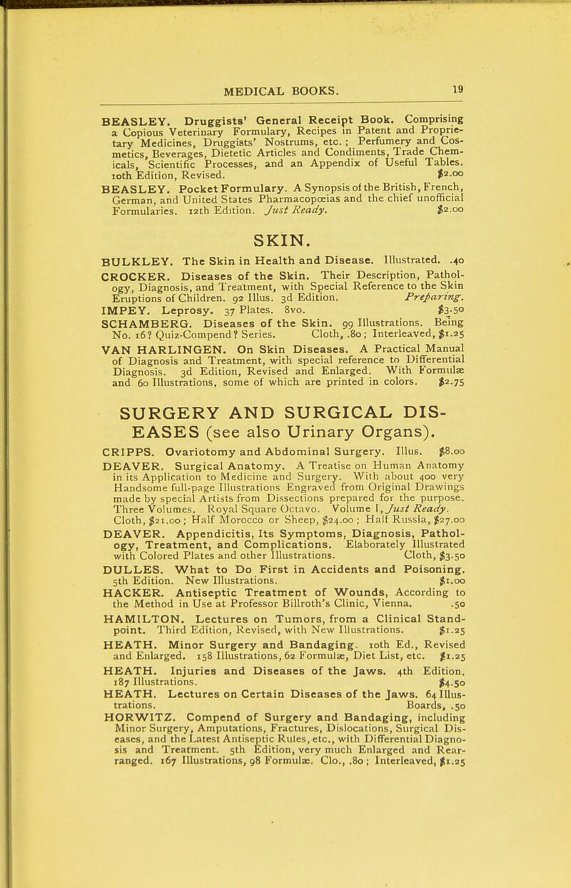 BEASLEY. Druggists' General Receipt Book. Comprising a Copious Veterinary Formulary, Recipes in Patent and Proprie- tary Medicines, Druggists' Nostrums, etc. ; Perfumery and Cos- metics, Beverages, Dietetic Articles and Condiments, Trade Chem- icals, Scientific Processes, and an Appendix of Useful Tables, loth Edition, Revised. $2-°° BEASLEY. Pocket Formulary. A Synopsis of the British, French, German, and United States Pharmacopoeias and the chief unofficial Formularies. 12th Edition. Just Ready. 52.00 SKIN. BULKLEY. The Skin in Health and Disease. Illustrated. .40 CROCKER. Diseases of the Skin. Their Description, Pathol- ogy, Diagnosis, and Treatment, with Special Reference to the Skin Eruptions of Children. 92 lUus. 3d Edition. Preparing. IMPEY. Leprosy. 37 Plates. 8vo. |3-5o SCHAMBERG. Diseases of the Skin. 99 Illustrations. Being No. 16? Quiz-Compend? Series. Cloth, .80; Interleaved, $1.25 VAN HARLINGEN. On Skin Diseases. A Practical Manual of Diagnosis and Treatment, with special reference to Differential Diagnosis. 3d Edition, Revised and Enlarged. With B'ormulae and 60 Illustrations, some of which are printed in colors. |2.7S SURGERY AND SURGICAL DIS- EASES (see also Urinary Organs). CRIPPS. Ovariotomy and Abdominal Surgery. lUus. 58.00 DEAVER. Surgical Anatomy. A Treatise on Human Anatomy in its Application to Medicine and Surgery. With about 400 very Handsome full-page Illustrations Engraved from Original Drawings made by special Artists from Dissections prepared for the purpose. Three Volumes. Royal Square Octavo. SaXwrae. \, Just Ready. Cloth, 521.00; Half Morocco or Sheep, $24.00 ; Half Russia, 527.00 DEAVER. Appendicitis, Its Symptoms, Diagnosis, Pathol- ogy, Treatment, and Complications. Elaborately Illustrated with Colored Plates and other Illustrations. Cloth, 53-50 DULLES. What to Do First in Accidents and Poisoning. 5th Edition. New Illustrations. %\.qio HACKER. Antiseptic Treatment of Wounds, According to the Method in Use at Professor Billroth's Clinic, Vienna. .50 HAMILTON. Lectures on Tumors, from a Clinical Stand- point. Third Edition, Revised, with New Illustrations. 5'-2S HEATH. Minor Surgery and Bandaging, loth Ed., Revised and Enlarged. 158 Illustrations, 62 Formulae, Diet List, etc. HEATH. Injuries and Diseases of the Jaws. 4th Edition. 187 Illustrations. ^4-5o HEATH. Lectures on Certain Diseases of the Jawrs. 64 Illus- trations. Boards, .50 HORWITZ. Compend of Surgery and Bandaging, including Minor Surgery, Amputations, Fractures, Dislocations, Surgical Dis- eases, and the Latest Antiseptic Rules, etc., with Differential Diagno- sis and Treatment. 5th Edition, very much Enlarged and Rear- ranged. 167 Illustrations, 98 Formulae. Clo., .80 ; Interleaved, 5'-25