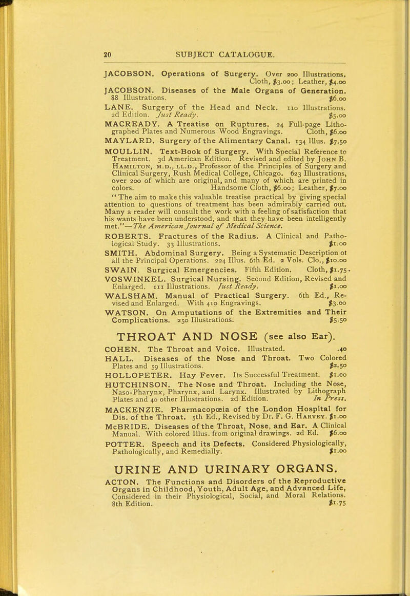 JACOBSON. Operations of Surgery. Over 200 Illustrations. Cloth, $3.00 ; Leather, $4.00 JACOBSON. Diseases of the Male Orgatis of Generation. 88 Illustrations. |6.oo LANE. Surgery of the Head and Neck. 110 Illustrations. 2d Edition. Just Ready. $5.00 MACREADY. A Treatise on Ruptures. 24 Full-page Litho- graphed Plates and Numerous Wood Engravings. Cloth, ^6.00 MAYLARD. Surgery of the Alimentary Canal. 134 lllus. $7.50 MOULLIN. Text-Book of Surgery. With Special Reference to Treatment. 3d American Edition. Revised and edited by John B. Hamilton, m.d., ll.d., Professor of the Principles of Surgery and Clinical Surgery, Rush Medical College, Chicago. 623 Illustrations, over 200 of which are original, and many of which are printed in colors. Handsome Cloth, J6.00; Leather, $7.00 The aim to make this valuable treatise practical by giving special attention to questions of treatment has been admirably carried out. Many a reader will consult the work with a feeling of satisfaction that his wants have been understood, and that they have been intelligently met.—The American Journal of Medical Science. ROBERTS. Fractures of the Radius. A Clinical and Patho- logical Study. 33 Illustrations. Ji.oo SMITH. Abdominal Surgery. Being a Systematic Description of all the Principal Operations. 224 lllus. 6th Ed. 2 Vols. Clo., $10.00 SWAIN. Surgical Emergencies. Fifth Edition. Cloth, 75. VOSWINKEL. Surgical Nursing. Second Edition, Revised and Enlarged, in Illustrations, fust Ready. %\.oo WALSHAM. Manual of Practical Surgery. 6th Ed., Re- vised and Enlarged. With 410 Engravings. #3 00 WATSON. On Amputations of the Extremities and Their Complications. 250 Illustrations. $S-SO THROAT AND NOSE (see also Ear). COHEN. The Throat and Voice. Illustrated. .40 HALL. Diseases of the Nose and Throat. Two Colored Plates and 59 Illustrations. $2.50 HOLLOPETER. Hay Fever. Its Successful Treatment. |t.oo HUTCHINSON. The Nose and Throat. Including the Nose, Naso-Pharynx, Pharynx, and Larynx. Illustrated by Lithograph Plates and 40 other Illustrations. 2d Edition. In Press. MACKENZIE. Pharmacopoeia of the London Hospital for Dis. of the Throat. 5th Ed., Revised by Dr. F. G. Harvby. ^i.oo McBRIDE. Diseases of the Throat, Nose, and Ear. A Clinical Manual. With colored lllus. from original drawings. 2d Ed. $6.00 POTTER. Speech and its Defects. Considered Physiologically, Pathologically, and Remedially. |i.oo URINE AND URINARY ORGANS. ACTON. The Functions and Disorders of the Reproductive Organs in Childhood, Youth, Adult Age, and Advanced Life, Considered in their Physiological, Social, and Moral Relations. 8th Edition. <i-75
