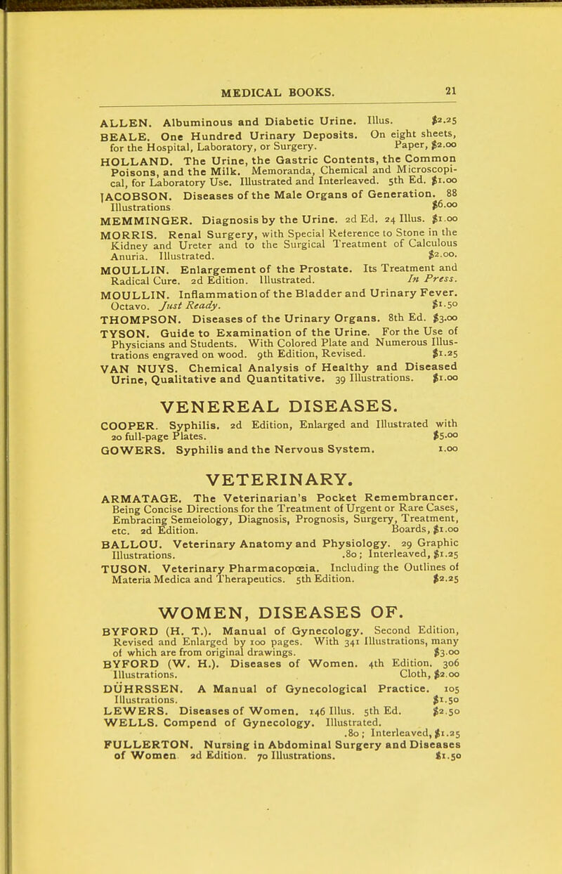 ALLEN. Albuminous and Diabetic Urine. lUus. $2.25 BEALE. One Hundred Urinary Deposits. On eight sheets, for the Hospital, Laboratory, or Surgery. Paper, $2.00 HOLLAND. The Urine, the Gastric Contents, the Common Poisons, and the Milk. Memoranda, Chemical and Microscopi- cal, for Laboratory Use. Illustrated and Interleaved. 5th Ed. $1.00 lACOBSON. Diseases of the Male Organs of Generation. 88 Illustrations >6.oo MEMMINGER. Diagnosis by the Urine. 2d Ed. 24 lUus. $1.00 MORRIS. Renal Surgery, with Special Reterence to Stone in the Kidney and Ureter and to the Surgical Treatment of Calculous Anuria. Illustrated. $2.00. MOULLIN. Enlargement of the Prostate. Its Treatment and Radical Cure. 2d Edition. Illustrated. /« Press. MOULLIN. Inflammationof the Bladder and Urinary Fever. Octavo. Just Ready. S'-S THOMPSON. Diseases of the Urinary Organs. 8th Ed. ^3.00 TYSON. Guide to Examination of the Urine. For the Use of Physicians and Students. With Colored Plate and Numerous Illus- trations engraved on wood. 9th Edition, Revised. ?i-25 VAN NUYS. Chemical Analysis of Healthy and Diseased Urine, Qualitative and Quantitative. 39 Illustrations. Ji.oo VENEREAL DISEASES. COOPER. Syphilis. 2d Edition, Enlarged and Illustrated with 20 full-page Plates. $5-oo GOWERS. Syphilis and the Nervous System. i.oo VETERINARY. ARMATAGE, The Veterinarian's Pocket Remembrancer. Being Concise Directions for the Treatment of Urgent or Rare Cases, Embracing Semeiology, Diagnosis, Prognosis, Surgery, Treatment, etc. 2d Edition. Boards, $i.oo BALLOU. Veterinary Anatomy and Physiology. 29 Graphic Illustrations. .80; Interleaved, 25 TUSON. Veterinary Pharmacopoeia. Including the Outlines of Materia Medica and Therapeutics. 5th Edition. >2.2S WOMEN, DISEASES OF. BYFORD (H. T.). Manual of Gynecology. Second Edition, Revised and Enlarged by 100 pages. With 341 Illustrations, many of which are from original drawings. fs-'x' BYFORD (W. H.). Diseases of Women. 4th Edition. 306 Illustrations. Cloth, ^2.00 DUHRSSEN. A Manual of Gynecological Practice. 105 Illustrations. Ji.So LEWERS. Diseases of Women. 146 lUus. 5th Ed. ^2.50 WELLS. Compend of Gynecology. Illustrated. .80; Interleaved, ^i.25 PULLERTON. Nursing in Abdominal Surgery and Diseases of Women ad Edition. 70 Illustrations. ti.50