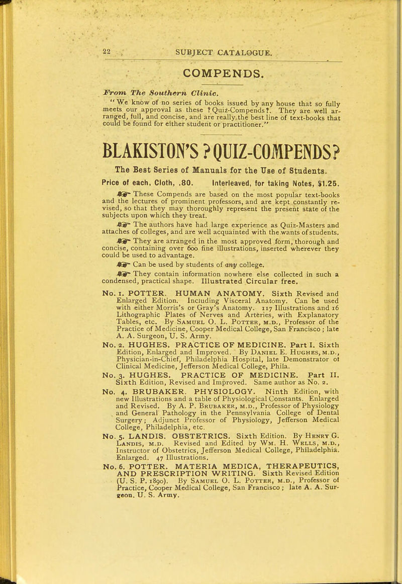 COMPENDS. From The Southern Clinic.  We know of no series of books issued by any house that so fully meets our approval as these ?Qui2-Compends7. They are well ar- ranged, full, and concise, and are really.the best line of text-books that could be found for either student or practitioner. BLAKISTON'S ?OUIZ-COMPENDS? The Best Series of Manuals for the Use of Students. Price of each. Cloth, .80. Interleaved, for taking Notes, $1.25. <^ These Corapends are based on the most popular text-books and the lectures of prominent professors, and are kept constantly re- vised, so that they may thoroughly represent the present state of the subjects upon which they treat. 4^ The authors have had large experience as Quiz-Masters and attaches of colleges, and are well acquainted with the wants of students. JO They are arranged in the most approved form, thorough and concise, containing over 6oo fine illustrations, inserted wherever they could be used to advantage. 4S°- Can be used by students of any college. <8^ They contain information nowhere else collected in such a condensed, practical shape. Illustrated Circular free. No. I. POTTER. HUMAN ANATOMY. Sixth Revised and Enlarged Edition. Including Visceral Anatomy. Can be used with either Morris's or Gray's Anatomy. 117 Illustrations and 16 Lithographic Plates of Nerves and Artferies, with Explanatory Tables, etc. By Samoki, O. L. Potter, m.d.. Professor of the Practice of Medicine, Cooper Medical College, San Francisco ; late A. A. Surgeon, U. S. Army. No. 2. HUGHES. PRACTICE OF MEDICINE. Part I. Sixth Edition, Enlarged and Improved. By Daniel E. Hughes, m.d., Physician-in-Chief, Philadelphia Hospital, late Demonstrator ot Clinical Medicine, Jefferson Medical College, Phila. No. 3. HUGHES. PRACTICE OF MEDICINE. Part II. Sixth Edition, Revised and Improved. Same author as No. 2. No. 4. BRUBAKER. PHYSIOLOGY. Ninth Edition, with new Illustrations and a table of Physiological Constants. Enlarged and Revised. By A. P. Brubaker, m.d.. Professor of Physiology and General Pathology in the Pennsylvania College of Dental Surgery; Adjunct Professor of Physiology, Jefferson Medical College, Philadelphia, etc. No. 5. LANDIS. OBSTETRICS. Sixth Edition. By Hknry G. Landis, m.d. Revised and Edited by Wm. H. Wells, m.d., Instructor of Obstetrics, Jefferson Medical College, Philadelphia. Enlarged. 47 Illustrations. No. 6. POTTER. MATERIA MEDICA, THERAPEUTICS, AND PRESCRIPTION WRITING. Sixth Revised Edition (U. S. P. 1890). By Samuel O. L. Potter, m.d.. Professor of Practice, Cooper Medical College, San Francisco ; late A. A. Sur- geon. U. S. Army.