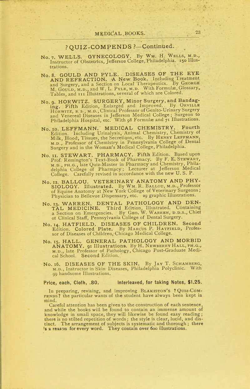 PQUIZ-COMPENDS ?—Continued. No. 7. WELLS. GYNECOLOGY. By Wm. H. Wells, m.d., Instructor of Obstetrics, Jefferson College, Philadelphia. 150 Illus- trations. No 8. GOULD AND PYLE. DISEASES OF THE EYE AND REFRACTION. -A New Book. Including Treatment and Surgery, and a Section on Local Therapeutics. By George M. Gould, m.d., and W. L. Pyle, m.d. With Formulae, Glossary,. Tables, and 111 Illustrations, several of which are Colored. No. 9. HORWITZ. SURGERY, Minor Surgery, and Bandag- ing. Fifth Edition, Enlarged and Improved. By Orvillk HoRWiTZ, B. s., M.D., Clinical Professor of Genito-Urinary Surgery and Venereal Diseases in Jefferson Medical College ; Surgeon to Philadelphia Hospital, etc. With 98 Formulae and 71 Illustrations. No. lo. LEFFMANN. MEDICAL CHEMISTRY. Fourth Edition. Including Urinalysis, Animal Chemistry, Chemistry of Milk, Blood, Tissues, the Secretions, etc. By Henry Leffmann, M.D., Professor of Chemistry in Pennsylvania College of Dental Surgery and in the Woman's Medical College, Philadelphia. No. II. STEWART. PHARMACY. Fifth Edition. Based upon Prof. Remington's Text-Book of Pharmacy. By K. E. Stewart, M.D., PH.G., late Quiz-Master in Pharmacy and Chemistry, Phila- delphia College of Pharmacy; Lecturer at Jefferson Medical College. Carefully revised in accordance with the new U. S. P. No. 12. BALLOU. VETERINARY ANATOMY AND PHY- SIOLOGY. Illustrated. By Wm. R. Ballou, m.d.. Professor of Equine Anatomy at New York College of Veterinary Surgeons ; Physician to Bellevue Dispensary, etc. 29 graphic Illustrations. No. 13. WARREN. DENTAL PATHOLOGY AND DEN- TAL MEDICINE. Third Edition, Illustrated. Containing a Section on Emergencies. By Geo. W. Warren, d.d.s., Chiet ot Clinical Suff, Pennsylvania College of Dental Surgery. No. 14. HATFIELD. DISEASES OF CHILDREN. Second Edition. Colored Plate. By Marcus P. Hatfield, Profes- sor of Diseases of Children, Chicago Medical College. No. 15. HALL. GENERAL PATHOLOGY AND MORBID ANATOMY, gi Illustrations. By H. Newberry Hall, ph.g., M.D., late Professor of Pathology, Chicago Post-Graduate Medi- cal School. Second Edition. No. 16, DISEASES OF THE SKIN. By Jay T. Schamberg, M.D., Instructor in Skin Diseases, Philadelphia Polyclinic. With 99 handsome Illustrations. Price, each, Cloth, .80. Interleaved, lor taking Notes, $1.26. In preparing, revising, and improving Blakiston's ? Quiz-Com- pends ? the particular wants of the student have always been kept in mind. Careful attention has been given to the construction of each sentence, and while the books will be found to contain an immense amount of knowledge in small space, they will likewise be found easy reading; there is no stilted repetition of words; the style is clear, lucid, and dis- tinct. The arrangement of subjects is systematic and thorough ; there 's a reason for every word. They contain over 600 illustrations.