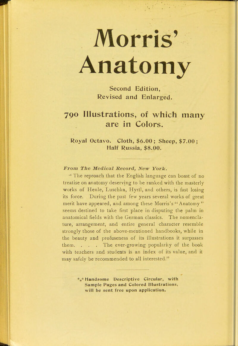 Morris' Anatomy Second Edition, Revised and Enlarged. 790 Illustrations, of which many are in Colors. Royal Octavo. Cloth, $6.00 ; Sheep, $7.00 ; Half Russia, $8.00. From The Medical Record, New York. •' The reproach that the English language can boast of no treatise on anatomy deserving to be ranked with the masterly works of Henle, Luschka, Hyrtl, and others, is fast losing its force. During the past few years several works of great merit have appeared, and among these Morris's  Anatomy  seems destined to take first place in disputing the palm in anatomical fields with the German classics. The nomencla- ture, arrangement, and entire general character resemble strongly those of the above-mentioned handbooks, while in the beauty and profuseness of its illustrations it surpasses them. . . . The ever-growing popularity of the book with teachers and students is an index of its value, and it may safely be recommended to all interested. *»* Handsome Descriptive Circular, with Sample Pages and Colored Illustrations, will be sent free upon application.