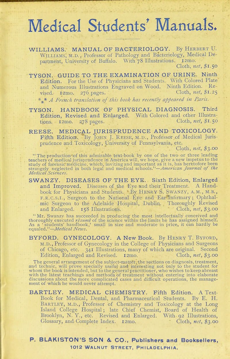 WILLIAMS. MANUAL OF BACTERIOLOGY. By Herbert U. WiLUAMs; M.D.,. Professor of Pathology and Bacteriology, Medical De- partment, University of Buffalo. With 78 Illustrations. l2mo. ■ ' Cloth, net, $\.<,o TYSON. GUIDE TO THE EXAMINATION OF URINE. Ninth Edition. For the Use of Physicians and Students. With Colored Plate and Numerous Illustrations Engraved on Wood. Ninth Edition. Re- vised. I-2mo. 276 pages. Cloth, net, ^^1.25 A French translatiun of this book has recently appeared in Raris. TYSON. HANDBOOK OF PHYSICAL DIAGNOSIS. Third Edition, Revised and Enlarged. With Colored and other Illustra- tions. i2mo. 2,78 pages. Cloth, ^i. 50 REESE. MEDICAL JURISPRUDENCE AND TOXICOLOGY. Fifth Edition. 'By John J. Reese, m.d.. Professor of Medical Jiuris- prudence and Toxicology, University of Pennsylvania, etc. . Cloth, net, ^3.00  The production'of this admirable text-book by one of the two or three leading teachers of medical jurisprudence in America will, we hope, give a new impetus to the study of forensic medicine, which, invitingand important as it is, has heretofore been strangely neglected in both legal and medical schools.—American Journal of the Medical Sciences. SWANZY. DISEASES OF THE EYE. Sixth Edition, Enlarged and Improved. Diseases of the Eye and their Treatment. A Hand- book for Physicians and Students. 'By HENRY S. SwANZY, a.m., M.B., F.R.C.S.I., Surgeon to the National Eye and Earlnfirmary; Ophthal- mic Surgeon to the Adelaide Hospital, Dublin. Thoroughly Revised and Enlarged. 158 Illustrations. ' Cloth, net, ^3.00 Mr. Swanzy has succeeded in producing the most intellectually conceived and thoroughly executed resuini of the science within the limits he has assigned himself. As a ' students' handbook,' small in size and moderate in price, it can hardly be equaled.—Medical News. BYFORD. GYNECOLOGY. A New Book. By Henry T. Byford, M.D., Professor of Gynecology in the College of Physicians and Surgeons of Chicago, etc. 341 Illustrations, many of which are original. Second Edition, Enlarged and Revised. i2mo. Cloth, net, ^3.00 The general arrangement of the subject-mattdr, the sections on diagnosis, treatment, and technic, will prove specially useful and interesting not only to the student for whom the book is intended, but to the general practitioner, who wishes to keep abreast with the latest teachings and methods of treatment without entering into elaborate discussions about the more complicated cases and difficult operations, the manage- ment of which he would never attempt. BARTLEY. MEDICAL CHEMISTRY. Fifth Edition. A Text- Book for Medical, Dental, and Pharmaceutical Students. By E. H. Bartley, M.D., Professor of Chemistry and Toxicology at the Long Island College Hospital; late Chief Chemist, Board of Health of Brooklyn, N. Y., etc. Revised and Enlarged. With 92 Illustrations, Glossary, and Complete Index. l2mo.  Cloth, $3.00 P. BLAKISTON'S SON &, CO., Publishers and Booksellers,