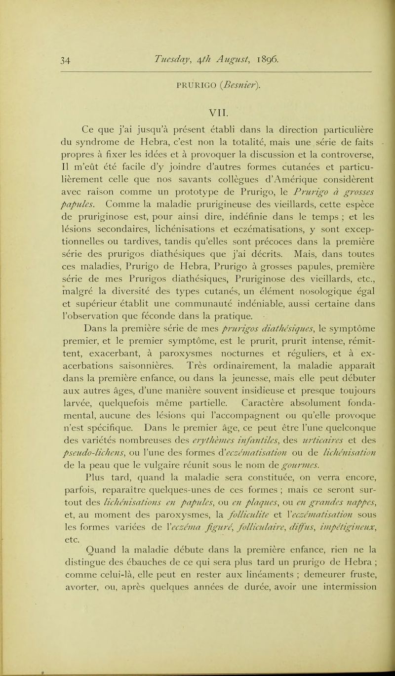 PRURIGO {Besnier). VII. Ce que j'ai jusqu'a present etabli dans la direction particuliere du syndrome de Hebra, c'est non la totalite, mais une serie de faits propres a fixer les idees et a provoquer la discussion et la controverse, II m'eut etc facile d'y joindre d'autres formes cutanees et particu- lierement celle que nos savants collegues d'Amerique considerent avec raison comme un prototype de Prurigo, le Prurigo a grosses papules. Comme la maladie prurigineuse des vieillards, cette espece de pruriginose est, pour ainsi dire, indefinie dans le temps ; et les lesions secondaires, lichenisations et eczcmatisations, y sont excep- tionnelles ou tardives, tandis qu'elles sont precoces dans la premiere serie des prurigos diathesiques que j'ai decrits. Mais, dans toutes ces maladies, Prurigo de Hebra, Prurigo a grosses papules, premiere serie de mes Prurigos diathesiques, Pruriginose des vieillards, etc., malgre la diversite des types cutanes, un element nosologique egal et superieur etablit une communaute indcniable, aussi certaine dans I'observation que feconde dans la pratique. Dans la premiere serie de mes prurigos diathesiques, le symptome premier, et le premier symptome, est le prurit, prurit intense, remit- tent, exacerbant, a paroxysmes nocturnes et reguliers, et a ex- acerbations saisonnieres. Tres ordinairement, la maladie apparait dans la premiere enfance, ou dans la jeuncsse, mais elle pent debuter aux autres ages, d'une maniere souvent insidieuse et presque toujours larvee, quelquefois meme partielle. Caractere ab.solument fonda- mental, aucune des lesions qui I'accompagnent ou qu'elle provoque n'est specifique. Dans le premier age, ce peut etre I'une quelconque des varietes nombreuses des erytlihiies infautiles, des urticaires et des pseudo-lichens, <_)u I'une des formes eezeiuatisatiou ou de lieheiiisatio?/ de la peau que le vulgaire rcunit sous le nom de gour/ues. Plus tard, quand la maladie sera constituce, on verra encore, parfois, reparaitrc quclques-unes de ces formes ; mais ce seront sur- tout des licliaiisations eu papules, ou eii plaques, ou en grandes nappes, et, au moment des paroxysmes, la folliculite et Xeczeniatisation sous les formes varices de Vecs/nia figure', folliculnire, diffus, iupetigineux, etc. Quand la maladie debute clans la premiere enfance, rien nc la distingue des ebauches de ce qui sera plus tard un prurigo de Hebra ; comme cclui-la, elle peut en rester aux lineaments ; demeurer fruste, avorter, nu, apres quelques annees de duree, avoir une intermission