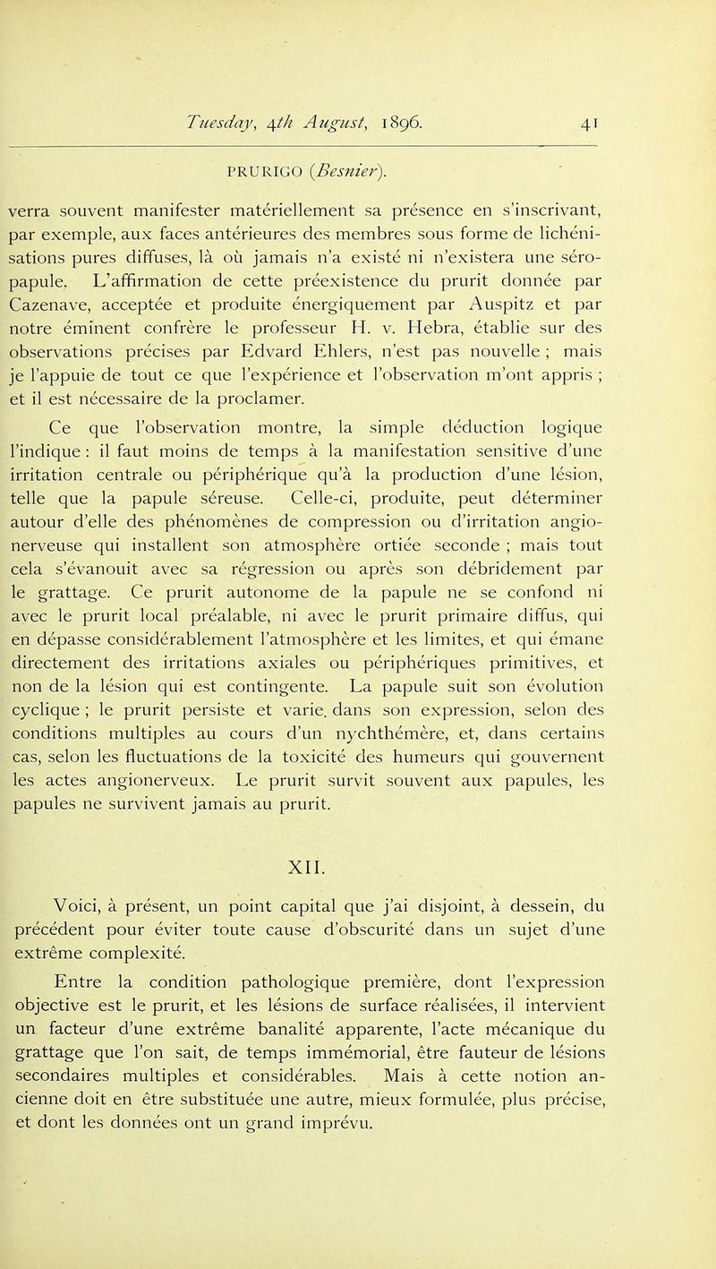 PRURIGO {Besnier^. verra souvent manifester materiellement sa presence en s'inscrivant, par exemple, aux faces anterieures des membres sous forme de licheni- sations pures diffuses, la ou jamais n'a existe ni n'existera une sero- papule. L'affirmation de cette preexistence du prurit donnee par Cazenave, acceptee et produite energiquement par Auspitz et par notre eminent confrere le professeur H. v. Hebra, etablie sur des observations precises par Edvard Ehlers, n'est pas nouvelle ; mais je I'appuie de tout ce que I'experience et Tobservation m'ont appris ; et il est necessaire de la proclamer. Ce que I'observation montre, la simple deduction logique I'indique : il faut moins de temps a la manifestation sensitive d'une irritation centrale ou peripherique qu'a la production d'une lesion, telle que la papule sereuse. Celle-ci, produite, peut determiner autour d'elle des phenomenes de compression ou d'irritation angio- nerveuse qui installent son atmosphere ortiee seconde ; mais tout cela s'evanouit avec sa regression ou apres son debridement par le grattage. Ce prurit autonome de la papule ne se confond ni avec le prurit local prealable, ni avec le prurit primaire diffus, qui en depasse considerablement I'atmosphere et les limites, et qui emane directement des irritations axiales ou peripheriques primitives, et non de la lesion qui est contingente. La papule suit son evolution cyclique ; le prurit persiste et varie. dans son expression, selon des conditions multiples au cours d'un nychthemere, et, dans certains cas, selon les fluctuations de la toxicite des humeurs qui gouvernent les actes angionerveux. Le prurit survit souvent aux papules, les papules ne survivent jamais au prurit. XII. Voici, a present, un point capital que j'ai disjoint, a dessein, du precedent pour eviter toute cause d'obscurite dans un sujet d'une extreme complexite. Entre la condition pathologique premiere, dont I'expression objective est le prurit, et les lesions de surface realisees, il intervient un facteur d'une extreme banalite apparente, I'acte mecanique du grattage que Ton salt, de temps immemorial, etre fauteur de lesions secondaires multiples et considerables. Mais a cette notion an- cienne doit en etre substituee une autre, mieux formulee, plus precise, et dont les donnees ont un grand imprevu.