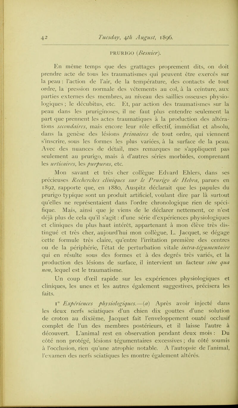 PRURIGO {Besnier). En meme temps que des grattages proprement dits, on doit prendre acte de tons les traumatismes qui peuvent etre exerces sur la peau : Taction de I'air, de la temperature, des contacts de tout ordre, la prcssion normale des vetements au col, a la ceinture, aux parties externes des membres, au niveau des saillies osseuses physio- logiques ; le decubitus, etc. l^t, par action des traumatismes siu' la peau dans les pruriginoses, il ne faut plus entendre seulement la part que prennent les actes traumatiques a la production des altera- tions sccoudaircs, mais encore leur role effectif, immediat et absolu, dans la gencse des lesions priuiaircs de tout ordre, qui viennent s'inscrire, sous les formes les plus varices, a la surface de la peau. Avec des nuances de detail, mes remarques ne s'appliquent pas seulement au prurigo, mais a d'autres series morbides, comprenant les urticaiirs, les purpuras, etc. Mon savant et tres cher collegue Edvard Ehlers, dans ses precieuses RcchcrcJies cliniqucs sur le Prurigo dc Hebra, parues en 1892, rapporte que, en 1880, Auspitz declarait que les papules du prurigo typique sont un produit artificiel, voiilant dire par la surtout C|u'elles ne representaient dans I'ordre chronologique rien de spcci- fique. Mais, ainsi que je viens de le declarer nettement, ce n'est deja plus de cela qu'il s'agit: d'une serie d'experiences physiologiques et cliniques du plus haut interet, appartenant a mon eleve tres dis- tingue et tres cher, aujourd'hui mon collegue, L. Jacquet, .se degage cette formule tres claire, qu'entre I'irritation premiere des centres ou de la peripherie, I'etat de perturbation vitale mtra-tegumcntaire qui en resulte sous des formes et a des degres tres varies, et la production des lesions de surface, il intervient un facteur siiie qua noil, lequel est le traumatisme. Un coup d'oeil rapide sur les experiences physiologiques et cliniques, les unes et les autres egalement suggestives, precisera les fait.s. i Experiences physiologiques.—(<7) Apres a\'oir injecte dans les deux nerfs sciatiques d'un chien dix gouttes d'une solution de croton au dixieme, Jacquet fait I'enveloppement ouate occlusif complet de I'un des membres posterieurs, et il laisse I'autre a decouvert. L'animal rest en ob.servation pendant deux mois : Du cote non protege, lesions tegumentaires excessives ; du cote soumis a I'occlusion, rien (lu'une atrophic notable. A rautoj^sie de l'animal, I'examen fles nerfs sciatiques les montre egalement alteres.
