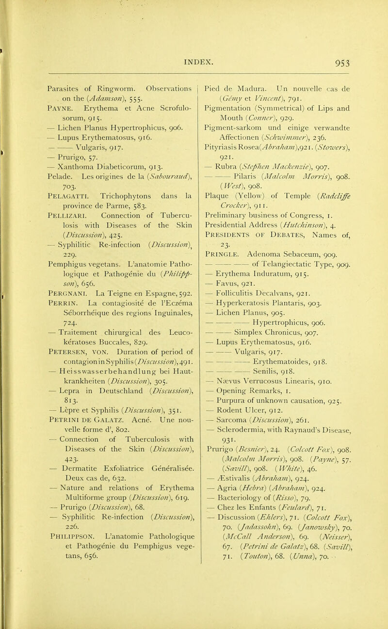 Parasites of Ringworm. Observations j , on the {Adainson), 555. Payne. Erythema et Acne Scrofulo- sorum, 915. — Lichen Planus Hypertrophicus, 906. — Lupus Erythematosus, 916. Vulgaris, 917. — Prurigo, 57. — Xanthoma Diabeticorum, 913. Pelade. Les origines de la {Sabouraiuf), 703- Pelagatti. Trichophytons dans la province de Parme, 583. Pellizari. Connection of Tubercu- losis with Diseases of the Skin (Discussion), 425. — Syphilitic Re-infection {Disciissio?))^ 229. Pemphigus vegetans. L'anatomie Patho- logique et Pathogenie du {Philipp- so7i), 656. Pergnani. La Teigne en Espagne, 592. Perrin. La contagiosite de I'Eczema Seborrheique des regions Inguinales, 724. — Traitement chirurgical des Leuco- keratoses Buccales, 829. Petersen, von. Duration of period of contagion in Syphilis (i9/'j«/j'i'/f>«), 491. — Heisswasserbehandlung bei Haut- krankheiten {Discussion), 305. — Lepra in Deutschland {Disci/ssion), 813- — Lepre et Syphilis {Discitssio?i), 351. Petrini de Galatz. Acne. Une nou- velle forme d', 802. — Connection of Tuberculosis with Diseases of the Skin {Discussion), 423- — Dermatite Exfoliatrice Generalisee. Deux cas de, 632. — Nature and relations of Erythema Multiforme group {Discussion), 619. — Prurigo {Discussion), 68. — Syphilitic Re-infection {Discussion), 226. Philippson. L'anatomie Pathologique et Pathogenie du Pemphigus vege- tans, 656. Pied de Madura. Un nouvelle cas de (Geniy et Vincent), 791. Pigmentation (Symmetrical) of Lips and Mouth {Conner), 929. Pigment-sarkom und einige verwandte AfFectionen {Schwiuiiner), 236. Pityriasis ^os(fA.{Abrahani),()2 \. {Stowers), 921. — Rubra {Stcplien Mackenzie), 907. Pilaris {Malcolni Morris), 908. (West), 908. Plaque (Yellow) of Temple {Radcliffe Crocker), 911. Preliminary business of Congress, i. Presidential Address {Hutchinson), 4. Presidents of Debates, Names of, 23- Pringle. Adenoma Sebaceum, 909. of Telangiectatic Type, 909. — Erythema Induratum, 915. — Favus, 921. — Folliculitis Decalvans, 921. — Hyperkeratosis Plantaris, 903. — Lichen Planus, 905. Hypertrophicus, 906. Simplex Chronicus, 907. — Lupus Erythematosus, 916. Vulgaris, 917. Erythematoides, 918. Senilis, 918. — Naevus Verrucosus Linearis, 910. — Opening Remarks, i. — Purpura of unknown causation, 925. — Rodent Ulcer, 912. — Sarcoma {Discussion), 261. — Sclerodermia, with Raynaud's Disease, 931- Prurigo {Besnier), 24. {Colcott Fox), 908. {Malcolm Morris), 908. {Payne), 57. {Savill), 908. ( White), 46. — ^stivalis {Abraham), 924. — Agria {Hebra) {Abraham), 924. — Bacteriology of {Risso), 79. — Chez les Enfants {Feulard), 71. — Discussion (ii/^/^/'j), 71. {Colcott Fox), 70. {Jadassoh?!), 69. {/attowsky), 70. {McCall Anderson), 69. {Neisser), 67. {Petrini de Galatz), 68. {Savill), 71. {Touton), 68. {Unna), 70.