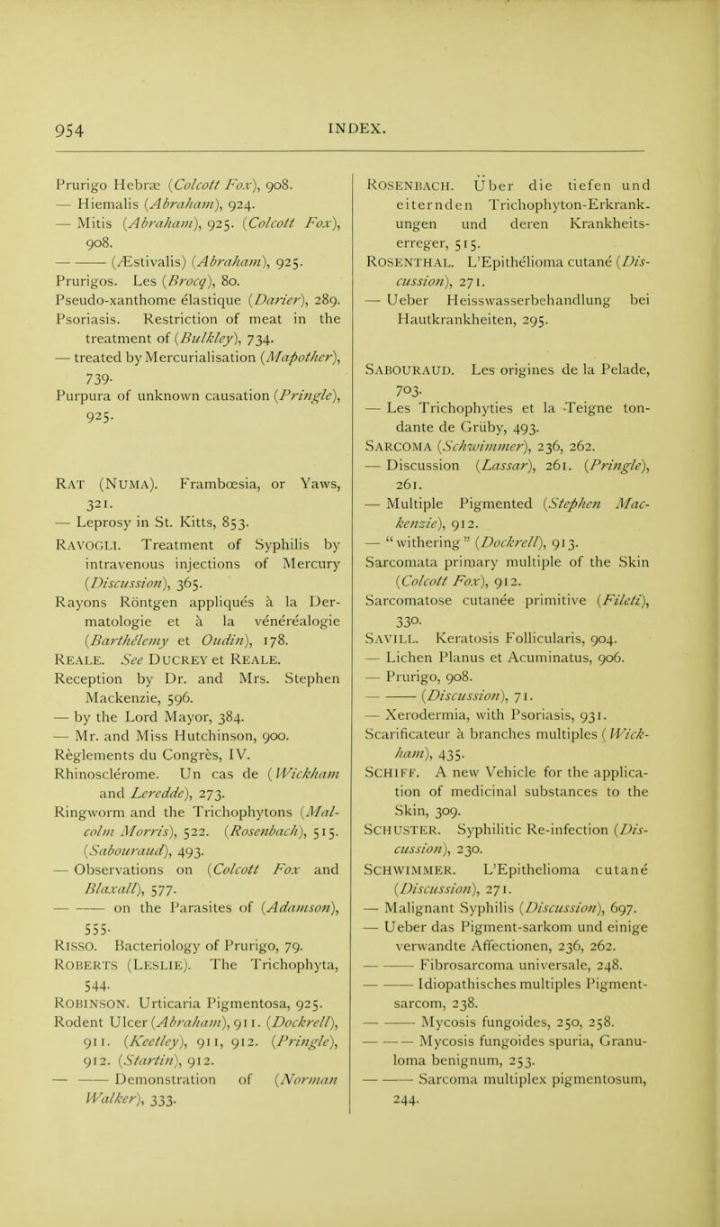 Prurigo Hebrse {Co/coft Fox), 908. — Hiemalis {Abraham), g24. — Mitis {Abraham), 925. {Colcott Fox), 908. (yEstivalis) {Abraham), 925. Prurigos. Les {Brocq), 80. Pseudo-xanthome elastique {Darier), 289. Psoriasis. Restriction of meat in the treatment of {Biilkley), 734. — treated by Mercurialisation {Mapothcr), 739- Purpura of unknown causation {Prifigle), 925. Rat (Numa). Framboesia, or Yaws, 321. — Leprosy in St. Kitts, 853. Ravogli. Treatment of Syphilis by intravenous injections of Mercury {Disctissio?i), 365. Rayons Rontgen apphques k la Der- matologie et k la venerealogie {Bartht'/einy et Oudin), 178. Re;ale. See DucREYet Reale. Reception by Dr. and Mrs. Stephen Mackenzie, 596. — by the Lord Mayor, 384. — Mr. and Miss Hutchinson, 900. Reglenients du Congres, IV. Rhinosclerome. Un cas de (Wiclcham and Lerecide), 273. Ringworm and the Trichophytons {Mal- colm Morris), ^22. {Rosenbacli), 515. {Sabouraud), 493. — Observations on {Colcott Fox and Blaxall), 577. on the Parasites of {Adamson), 555- RiSSO. Bacteriology of Prurigo, 79. Roberts (Leslie). The Trichophyta, 544- ROHINSON. Urticaria Pigmentosa, 925. Rodent \]\ce:r {Abraham), gw. {Dochrcll), 911. {Keetley), 911, 912. {Fringle), 912. {Siartin), 912. — Demonstration of {Norman Walker), 333. R0SENB.\CH. liber die tiefcn und e i t e r n d e n Trichophy ton-Erkrank- ungen und deren Krankheits- erreger, 515. Rosenthal. L'Epithelioma cutane {Dis- cussion), 271. — Ueber Heisswasserbehandlung bei Hautkrankheiten, 295. Sabouraud. Les origines de la Pelade, 703- — Les Trichophyties et la Teigne ton- dante de Griiby, 493. Sarcoma {Schwimmer), 236, 262. — Discussion {Lassar), 261. {Pringle), 261. — Multiple Pigmented {Stephen Mac- kenzie), 912. — withering {Dockrell), 913. Sarcomata primary multiple of the Skin {Colcott Fox), 912. Sarcomatose culanee primitive {Fileti), 330- Savill. Keratosis Follicularis, 904. — Lichen Planus et Acuminatus, 906. — Prurigo, 908. {Discussion), 71. — Xerodermia, with Psoriasis, 931. Scarificateur k branches multiples ( Wick- ham), 435. SCHIFF. A new Vehicle for the applica- tion of medicinal substances to the Skin, 309. Schuster. Syphilitic Re-infection {Dis- cussion), 230. SCHWIMMER. L'Epithelioma cutane (Discussion), 271. — Malignant Syphilis {Discussion), 697. — Ueber das Pigment-sarkom und einige verwandte Affectionen, 236, 262. Fibrosarcoma universale, 248. Idiopathisches multiples Pigment- sarcom, 238. Mycosis fungoides, 250, 258. Mycosis fungoides spuria. Granu- loma benignum, 253. Sarcoma multiplex pigmentosum, 244-