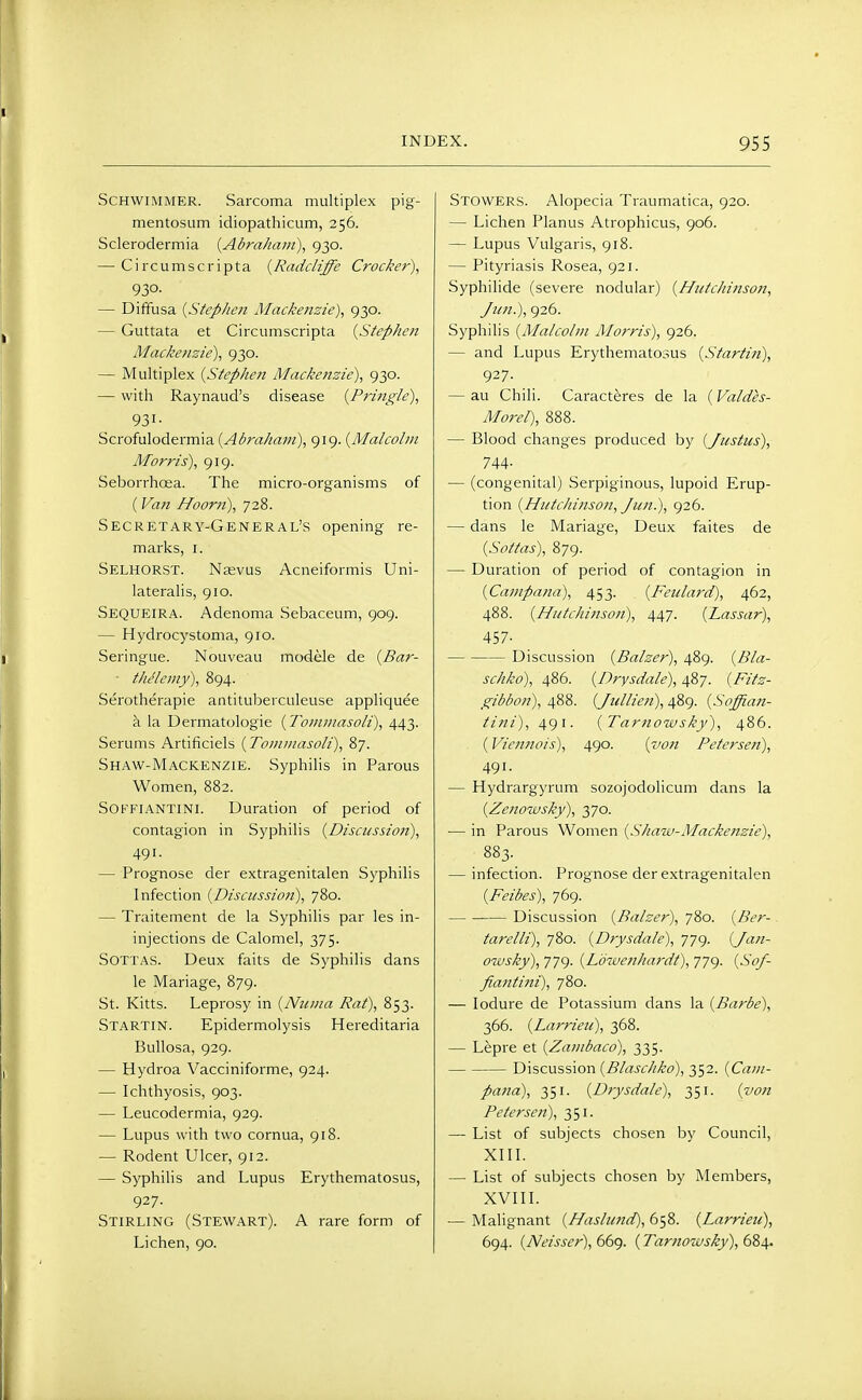 SCHWIMMER. Sarcoma multiplex pig- mentosum idiopathicum, 256. Sclerodermia {Abraham)^ 930. — Circumscripta {Radc/iffe Crocker), 930- — Diffusa {Stephen Mackenzie), 930. — Guttata et Circumscripta {Stephen Mackenzie), 930. — Multiplex {Stephen Mackenzie), 930. — with Raynaud's disease {Pringie), 931- Scrofulodermia {Abraham), 919. {Malcolm Morris), 919. Seborrhoea. The micro-organisms of (Van Hoorn), 728. Secretary-General's opening re- marks, I. Selhorst. Necvus Acneiformis Uni- lateralis, 910. Sequeira. Adenoma Sebaceum, 909. — Hydrocystoma, 910. Seringue. Nouveau modele de {Bar- ■ thelemy), 894. Serotherapie antituberculeuse appliquee k la Dermatologie {Tommasoli), 443. Serums Artificiels {Tommasoli), 87. Shaw-Mackenzie. Syphilis in Parous Women, 882. SOFFIANTINI. Duration of period of contagion in Syphilis {Discussion), 491. — Prognose der extragenitalen Syphilis Infection {Discussion), 780. — Traitement de la Syphilis par les in- injections de Calomel, 375. Sottas. Deux faits de Syphilis dans le Mariage, 879. St. Kitts. Leprosy in {Numa Rat), 853. Startin. Epidermolysis Hereditaria Bullosa, 929. — Hydroa Vacciniforme, 924. — Ichthyosis, 903. — Leucodermia, 929. — Lupus with two cornua, 918. — Rodent Ulcer, 912. — Syphilis and Lupus Erythematosus, 927. Stirling (Stewart). A rare form of Lichen, 90. Stowers. Alopecia Traumatica, 920. — Lichen Planus Atrophicus, 906. — Lupus Vulgaris, 918. — Pityriasis Rosea, 921. Syphilide (severe nodular) {Hutchinson, Jun.), 926. Syphilis {Malcolm Morris), 926. — and Lupus Erythematosus {Startin), 927. — au Chili. Caracteres de la (Valdes- Morel), 888. — Blood changes produced by {Justus), 744- — (congenital) Serpiginous, lupoid Erup- tion {Hutchinson, Jun.), 926. — dans le Mariage, Deux faites de {Sottas), 879. — Duration of period of contagion in {Campana), 453. {Feulard), 462, 488. {Hutchinson), 4.4.7. {Lassar), 457- Discussion {Balzer), 489. {Bla- schko), 486. {Drysdale), 487. {Fitz- gibbon), 4^%. {Jullien), 4&q. {Soffian- tini), 491. {Tarnowsky), 486. (Viennois), 490. {voti Petersen), 491. — Hydrargyrum sozojodolicum dans la {Zenoiusky), 370. — in Parous Women {Shazu-Mackenzie), 883. — infection. Prognose der extragenitalen {Feibes), 769. Discussion {Balzer), 780. {Ber- tarelli), 780. {Drysdale), 779. {Ja7i- owsky), 779. {Lowenhardt), 779. {SoJ- Jiantini), 780. — lodure de Potassium dans la {Barbe), 366. {Larrieu), 368. — Lepre et {Zambaco), 335. Discussion {Blaschko), 352. {Cam- pana), 351. {Drysdale), 351. {von Petersen), 351. — List of subjects chosen by Council, XIII. — List of subjects chosen by Members, XVIII. — Malignant {Haslund), 658. {Larrieu), 694. {Neisser), 669. (Tarnowsky), 684.