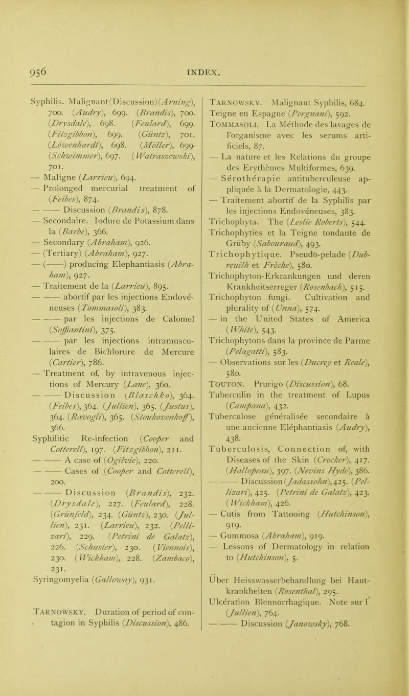 Syphilis. Malignant (Discussion) (.4;■///;/;,'■), 700. [Atedry), 699. {Bra>idis), 700. {Drysdalc), 698. {Feidnrd), 699. {Fitzgibbon), bcj<^. {Gtin/s), 701. {L'owcnhardt\ 698. {Midler), 699- {Sc/nvn/ii/ier), 697. (IVatrnssnuski), 701. — Maligna {Larrieu), 694. — Prolonged mercurial treatment of {Feibes), 874. Discussion {Bni/idis), 878. — Secondaire. lodure de Potassium dans la {Barbe), 366. — Secondary {Abraham), 926. — (Tertiary) {Abraham), 927. — ( ) producing Elephantiasis {Abra- ham), 927. — Traitement de la {Larrieii), 895. abortif par les injections Endove- neuses {Tommasoli), 383. par les injections de Calomel {Soffiantmi), 375. par les injections intramuscu- laires de Bichlorure de Mercure {Carder), 786. — Treatment of, by intravenous injec- tions of Mercury {Lane), 360. Discussion {^Blaschkd), 364. {Feibes), 364. {Jullien), 365. {Justus), 364. {Ravogli), 365. {Stoitkovettkoff'), 366. Syphilitic Re-infection {Cooper and Cotterell), 197. {Fitsgibbon), 211. A case of {Ogilvie), 220. Cases of {Cooper and Cotterell), 200. Discussion {Brandts), 232. {Drysdale), 227. {Feulard), 228. {Griinfeld), 234. {Glints), 230. (////- /?>«), 231. {Larrieii), 232. {Pelli- zari), 229. {Petrini de Galatz), 2.26. {Schuster), 230. {Vicnnois), 230. {Wickhani), 228. {Zambaco), 231. Syringomyelia {Galloivay), 931. Tarnowsky. Duration of period of con- tagion in Syphilis {Discussion), 486. Taknowskv. Malignant Syphilis, 684. Teigne en Espagne {Pergnani), 592. Tommasoli. La Methode des lavages de I'organismc avec les serums arti- ficiels, 87. — La nature et les Relations du groupe des Erythemes Multiformes, 639. — Serotherapie antituberculeuse ap- pliquee h la Dermatologie, 443. — Traitement abortif de la Syphilis par les injections Endoveneuses, 383. Trichophyta. The {Leslie Roberts), 544. Trichophyties et la Teigne tondante de Griiby {Sabouraud), 493. Trichophyticjue. Pseudo-pelade {Di/b- rei/ilh et Freche), 580. Trichophyton-Erkrankungen unci dcren Krankheitserreger {Rosenbacli), 515. Trichophyton fungi. Cultivation and plurality of ( Unna), 574. — in the United States of America (White), 543. Trichophytons dans la prov ince de Parme {Pelagatti), 583. — Observations sur les {Ducrcy et Reale), 580. TOUTON. Prurigo {Discussion), 68. Tuberculin in the treatment of Lupus {Campana), 432. Tuberculosa generalisee secondaire k une ancicnne Elephantiasis {Audty), 438. Tuberculosis, Connection of, with Diseases of the Skin {Crocker), 417. {Hallopcaii), 397. {Nevins Hyde), 386. Discussion(yrt^/'i:jjjf/^«),425. {Pel- lizari), 425. {Petri?ii de Galatz), 423. (IVichham), 426. — Cutis from Tattooing {Hutchinson), 919. — Gummosa {Abraham), 919. — Lessons of Dermatology in relation to {Hutchinson), 5. Uber Hcisswasserbchandlung bci Haut- krankheitcn {Rosenthal), 295. Ulceration Blennorrhagiquc. Note sur 1 {Jullien), 764. Discussion {Janouosky), 768.