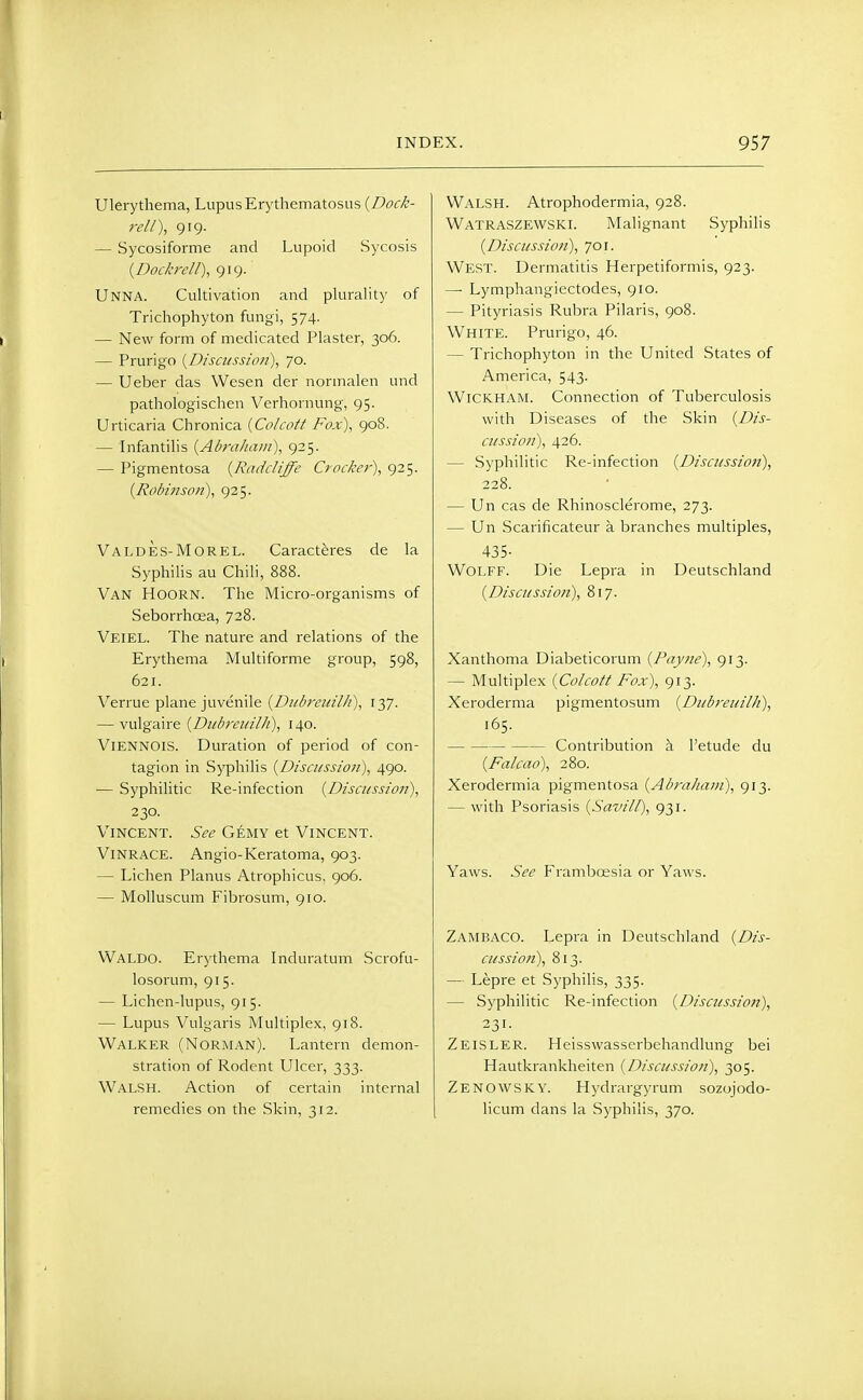 Ulerythema, Lupus Erythematosus {Dock- rell), 919. — Sycosiforme and Lupoid Sycosis {Doc/crcll), 919. Unna. Cultivation and plurality of Trichophyton fungi, 574. — New form of medicated Plaster, 306. — Prurigo {Discussion), 70. — Ueber das Wesen der normalen und pathologischen Verhornung, 95. Urticaria Chronica {Colcott Fox), 908. — Infantilis {Abraham), 925. — Pigmentosa {RadcHffe Crocker), 925. {Robinson), 925. Valdes-Morel. Caracteres de la Syphilis au Chili, 888. Van Hoorn. The Micro-organisms of Seborrhcea, 728. Veiel. The nature and relations of the Erythema Multiforme group, 598, 621. Verrue plane juvenile {Dubrcuilli), 137. — vulgaire {Dubreidlh), 140. Viennois. Duration of period of con- tagion in Syphilis {Discussion), 490. — Syphilitic Re-infection {Discussion), 230. Vincent. See Gemy et Vincent. Vinrace. Angio-Keratoma, 903. — Lichen Planus Atrophicus, 906. — Molluscum Fibrosum, 910. Waldo. Erythema Induratum Scrofu- losorum, 915. — Lichen-lupus, 915. — Lupus Vulgaris Multiplex, 918. Walker (Norman). Lantern demon- stration of Rodent Ulcer, 333. Walsh. Action of certain internal remedies on the Skin, 312. Walsh. Atrophodermia, 928. Watraszewski. Malignant Syphilis {Discussion), 701. West. Dermatitis Herpetiformis, 923. — Lymphangiectodes, 910. — Pityriasis Rubra Pilaris, 908. White. Prurigo, 46. — Trichophyton in the United States of America, 543. WiCKHAM. Connection of Tuberculosis with Diseases of the Skin {Dis- cussion), 426. — Syphilitic Re-infection {Discussion), 228. — Un cas de Rhinosclerome, 273. — Un Scarificateur a branches multiples, 435- Wolff. Die Lepra in Deutschland {Discussion), 817. Xanthoma Diabeticorum {Pay7ie), 913. — Multiplex {Colcott Fox), 913. Xeroderma pigmentosum {Dubreuilh), 165. Contribution h I'etude du {Falcao), 280. Xerodermia pigmentosa {Abraham), 913. — with Psoriasis {Savill), 931. Yaws. See Frambcesia or Yaws. Zambaco. Lepra in Deutschland {Dis- cussion), 813. — Lepre et Syphilis, 335. — Syphilitic Re-infection {Discussion), 231- Zeisler. Heisswasserbehandlung bei Hautkrankheiten {Discussion), 305. Zenowsky. Hydrargyrum sozojodo- licum dans la Syphilis, 370.