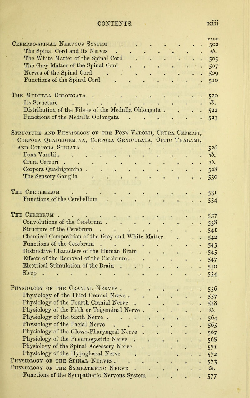 PAGE Cerebro-spinal Nervous System 502 The Spinal Cord and its Nerves ih. The AVhite Matter of the Spinal Cord 505 The Grey Matter of the Spinal Cord 507 Nerves of the Spinal Cord 509 Functions of the Spinal Cord . . . . . . .510 The Medulla Oblongata 520 Its Structure .......... ih. Distribution of the Fibres of the Medulla Oblongata . . . . 522 Functions of the Medulla Oblongata 523 Structure and Physiology of the Pons Yarolit, Crura Cerebri, Corpora Quadrigemina, Corpora Gentculata, Optic Thalami, AND Corpora Striata 526 Pons Varolii ib. Crura Cerebri ib. Corpora Quadrigemina 528 The Sensory Ganglia 530 The Cerebellum 531 Functions of the Cerebellum 534 The Cerebrum 537 Convolutions of the Cerebrum ........ 538 Structure of the Cerebrum 541 Chemical Composition of the Grey and White Matter . . . 542 Functions of the Cerebrum 543 Distinctive Characters of the Human Brain . . . . . 545 Effects of the Removal of the Cerebrum 547 Electrical Stimulation of the Brain . . . . . . . 550 Sleep 554 Physiology of the Cranial Nerves 556 Physiology of the Third Cranial N^ve 557 Physiology of the Fourth Cranial Nerve 558 Physiology of the Fifth or Trigeminal Nerve ih. Physiology of the Sixth Nerve . 564 Physiology of the Facial Nerve 565 Physiology of the Glosso-Pharyngeal Nerve 567 Physiology of the Pneumogastric Nerve 568 Physiology of the Spinal Accessory N erve 571 Physiology of the Hypoglossal Nerve . . , . . 572 Physiology of the Spinal Nera^es 573 Physiology of the Sympathetic Nerve 'U). Functions of the Sympathetic Nervous System . . . -577