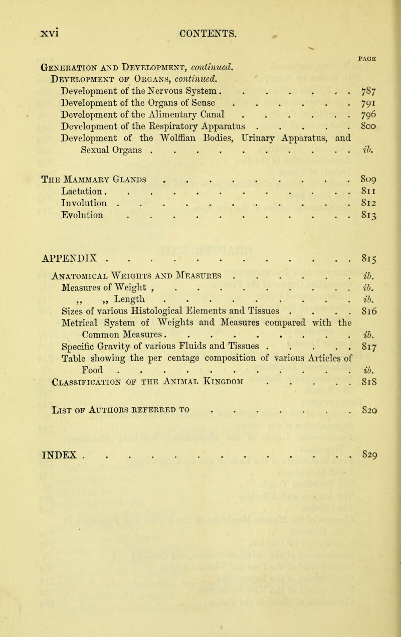 PAGE Generation and Development, continued. Development of Organs, continued. Development of the Nervous System 787 Development of the Organs of Sense 791 Development of the Alimentary Canal . . . . . . 796 Development of the Respiratory Apparatus ..... 800 Development of the Wolffian Bodies, Urinary Apparatus, and Sexual Organs . . ih. The Mammary Glands 809 Lactation . . ..811 Involution 812 Evolution 813 APPENDIX 815 Anatomical Weights and Measures ih. Measures of Weight , . . ib. „ Length ih. Sizes of various Histological Elements and Tissues . . . . 8x6 Metrical System of Weights and Measures compared Avitli the Common Measures . . . ih. Specific Gravity of various Fluids and Tissues 817 Table showing the per centage composition of various Articles of Food ih. Classification of the Animal Kingdom 818 List of Authors referred to 820 INDEX 829