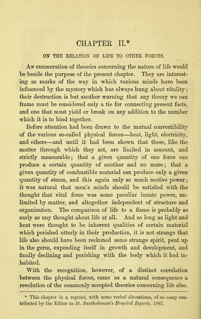 CHAPTER 11.^ ON THE RELATION OF LIFE TO OTHER FORCES. An enumeration of theories concerning the nature of life would be beside the purpose of the present chapter. They are interest- ing as marks of the way in which various minds have been influenced by the mystery which has always hung about vitality; their destruction is but another warning that any theory we can frame must be considered only a tie for connecting present facts^ and one that must yield or break on any addition to the number which it is to bind together. Before attention had been drawn to the mutual convertibility of the various so-called physical forces—heat, ligbt, electricity, and others—and until it had been shown that these, like the matter through which they act, are limited in amount, and strictly measurable; that a given quantity of one force can produce a certain quantity of another and no more; that a given quantity of combustible material can produce only a given quantity of steam, and this again only so much motive power; it was natural that men's minds should be satisfied with the thought that vital force was some peculiar innate power, un- limited by matter, and altogether independent of structure and organisation. The comparison of life to a flame is probably as early as any thought about life at all. And so long as light and heat were thought to be inherent qualities of certain material which perished utterly in their production, it is not strange that life also should have been reckoned some strange spirit, pent up in the germ, expending itself in growth and development, and finally declining and perishing with the body which it had in- habited. With the recognition, however, of a distinct correlation between the physical forces, came as a natural consequence a revolution of the commonly accepted theories concerning life also. This chapter is a reprint, with some verbal alterations, of an essay con- tributed by the Editor to St. BartJwlomew's Hospital BeiJorts, 1867.