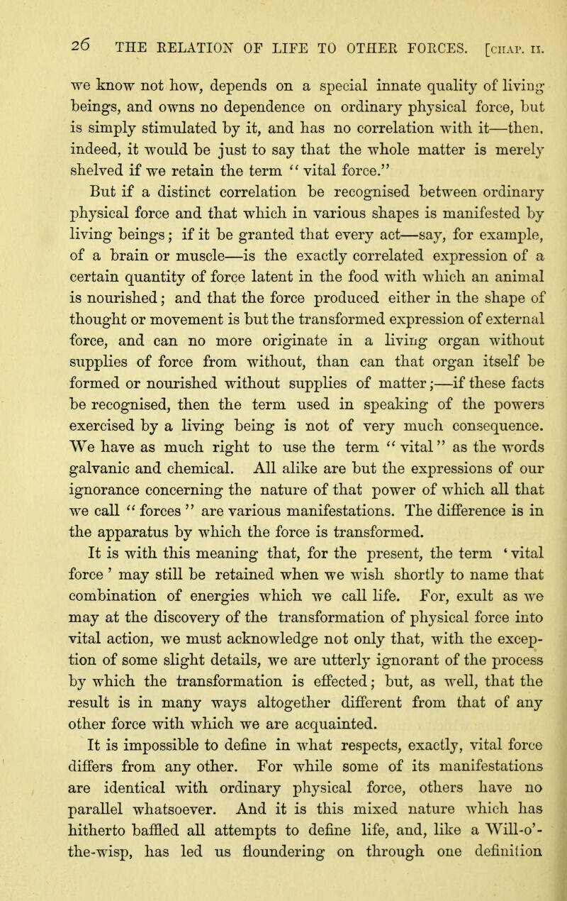 we know not how, depends on a special innate quality of living- beings, and owns no dependence on ordinary physical force, but is simply stimulated by it, and has no correlation with it—then, indeed, it would be just to say that the whole matter is merely shelved if we retain the term vital force.'' But if a distinct correlation be recognised between ordinary physical force and that which in various shapes is manifested by living beings; if it be granted that every act—say, for example, of a brain or muscle—is the exactly correlated expression of a certain quantity of force latent in the food with which an animal is nourished; and that the force produced either in the shape of thought or movement is but the transformed expression of external force, and can no more originate in a living organ without supplies of force from without, than can that organ itself be formed or nourished without supplies of matter;—if these facts be recognised, then the term used in speaking of the powers exercised by a living being is not of very much consequence. We have as much right to use the term vital as the words galvanic and chemical. All alike are but the expressions of our ignorance concerning the nature of that power of which all that we call forces  are various manifestations. The difference is in the apparatus by which the force is transformed. It is with this meaning that, for the present, the term * vital force ' may still be retained when we wish shortly to name that combination of energies which we call life. For, exult as we may at the discovery of the transformation of physical force into vital action, we must acknowledge not only that, with the excep- tion of some slight details, we are utterly ignorant of the process by which the transformation is effected; but, as well, that the result is in many ways altogether different from that of any other force with which we are acquainted. It is impossible to define in what respects, exactly, vital force differs from any other. For while some of its manifestations are identical with ordinary physical force, others have no parallel whatsoever. And it is this mixed nature which has hitherto baified all attempts to define life, and, like a Will-o'- the-wisp, has led us floundering on through one definition