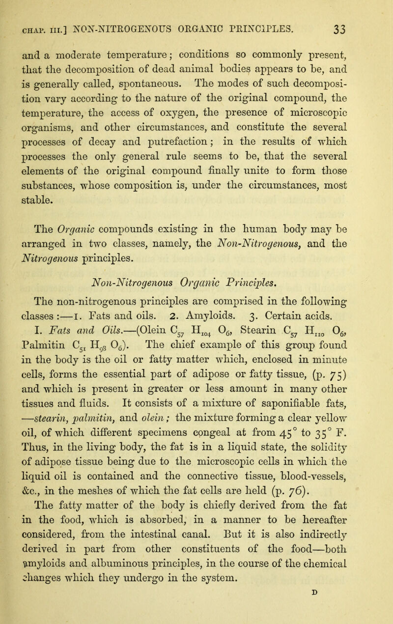 and a moderate temperature; conditions so commonly present, that the decomposition of dead animal bodies appears to be, and is generally called, spontaneous. The modes of such decomposi- tion vary according to the nature of the original compound, the temperature, the access of oxygen, the presence of microscopic organisms, and other circumstances, and constitute the several processes of decay and putrefaction; in the results of which processes the only general rule seems to be, that the several elements of the original compound finally unite to form those substances, whose composition is, under the circumstances, most stable. The Organic compounds existing in the human body may be arranged in two classes, namely, the Non-Nitrogenous, and the Nitrogenous principles. Non-Nitrogenous Organic Principles, The non-nitrogenous principles are comprised in the following classes:—I. Fats and oils. 2. Amyloids. 3. Certain acids. I. Fats and Oils.—(Olein C^^ Hj^^ Og, Stearin C^^ H^^ Og, Palmitin C^^ H^g O^). The chief example of this group found in the body is the oil or fatty matter which, enclosed in minute cells, forms the essential part of adipose or fatty tissue, (p. 75) and which is present in greater or less amount in many other tissues and fluids. It consists of a mixture of saponifiable fats, —stearin, ]oalmitin, and olein; the mixture forming a clear yellow oil, of which difierent specimens congeal at from 45° to 35° F. Thus, in the living body, the fat is in a liquid state, the solidity of adipose tissue being due to the microscopic cells in which the liquid oil is contained and the connective tissue, blood-vessels, &c., in the meshes of which the fat cells are held (p. 76). The fatty matter of the body is chiefly derived from the fat in the food, which is absorbed, in a manner to be hereafter considered, from the intestinal canal. But it is also indirectly derived in part from other constituents of the food—both amyloids and albuminous principles, in the course of the chemical changes which they undergo in the system. D