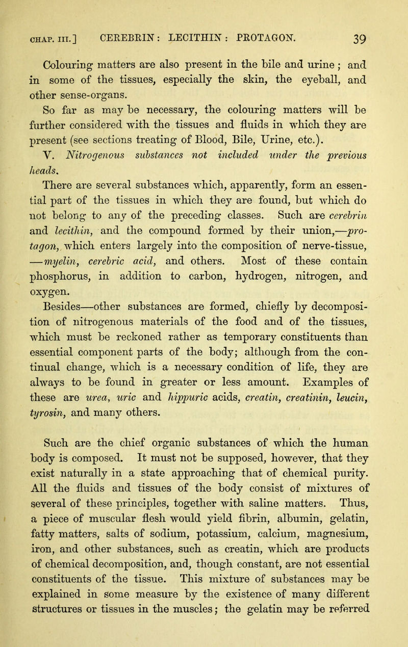 Colouring matters are also present in the bile and urine ; and in some of the tissues, especially the skin, the eyehall, and other sense-organs. So far as may be necessary, the colouring matters will be further considered with the tissues and fluids in which they are present (see sections treating of Blood, Bile, Urine, etc.). V. Nitrogenous substances not included under the previous heads. There are several substances which, apparently, form an essen- tial part of the tissues in which they are found, but which do not belong to any of the preceding classes. Such are cerehrin and lecithin, and the compound formed by their union,—pro- tag on,, ^hich. enters largely into the composition of nerve-tissue, — myelin, cerebric acid, and others. Most of these contain phosphorus, in addition to carbon, hydrogen, nitrogen, and oxygen. Besides—other substances are formed, chiefly by decomposi- tion of nitrogenous materials of the food and of the tissues, which must be reckoned rather as temporary constituents than essential component parts of the body; although from the con- tinual change, which is a necessary condition of life, they are always to be found in greater or less amount. Examples of these are urea, uric and hippuric acids, creatin, creatinine leucin, tyrosin, and many others. Such are the chief organic substances of which the human body is composed. It must not be supposed, however, that they exist naturally in a state approaching that of chemical purity. AU the fluids and tissues of the body consist of mixtures of several of these principles, together with saline matters. Thus, ' a piece of muscular flesh would yield fibrin, albumin, gelatin, fatty matters, salts of sodium, potassium, calcium, magnesium, iron, and other substances, such as creatin, which are products of chemical decomposition, and, though constant, are not essential constituents of the tissue. This mixture of substances may be explained in some measure by the existence of many difl'erent structures or tissues in the muscles; the gelatin may be referred