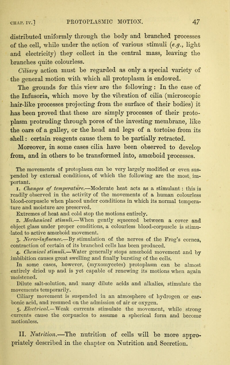 distributed uniformly through the body and branched processes of the cell, while under the action of various stimuli (e.g.^ light and electricity) they collect in the central mass, leaving the branches quite colourless. Ciliary action must be regarded as only a special variety of the general motion with which all protoplasm is endowed. The grounds for this view are the following: In the case of the Infusoria, which move by the vibration of cilia (microscopic hair-like processes projecting from the surface of their bodies) it has been proved that these are simply processes of their proto- plasm protruding through pores of the investing membrane, like the oars of a galley, or the head and legs of a tortoise from its shell: certain reagents cause them to be partially retracted. Moreover, in some cases cilia have been observed to develop from, and in others to be transformed into, amoeboid processes. The movements of protoplasm can be very largely modified or even sus- pended by external conditions, of which the following are the most im- portant, 1. Changes of tem/perature.—Moderate heat acts as a stimulant : this is readily observed in the activity of the movements of a human colourless blood-corpuscle when placed under conditions in which its normal tempera- ture and moisture are preserved. Extremes of heat and cold stop the motions entirely. 2. Mechanical stimnli.—When gently squeezed between a cover and object glass under proper conditions, a colourless blood-corpuscle is stimu- lated to active amoeboid movement. 3. Nerve-injiuenGe.—By stimulation of the nerves of the Frog's cornea, contraction of certain of its branched cells has been produced. 4. Chemical stimuli.—Water generally stops amoeboid movement and by imbibition causes great swelling and finally bursting of the cells. In some cases, however, (myxomycetes) protoplasm can be almost entirely dried up and is yet capable of renewing its motions when again moistened. Dilute salt-solution, and many dilute acids and alkalies, stimulate the movements temporarily. Ciliary movement is suspended in an atmosphere of hydrogen or car- bonic acid, and resumed on the admission of air or oxygen. 5. MectricaL—Wesik. currents stimulate the movement, while strons: currents cause the corpuscles to assume a spherical form and become motionless. II. Nutrition.—The nutrition of cells will be more appro- priately described in the chapter on Nutrition and Secretion.