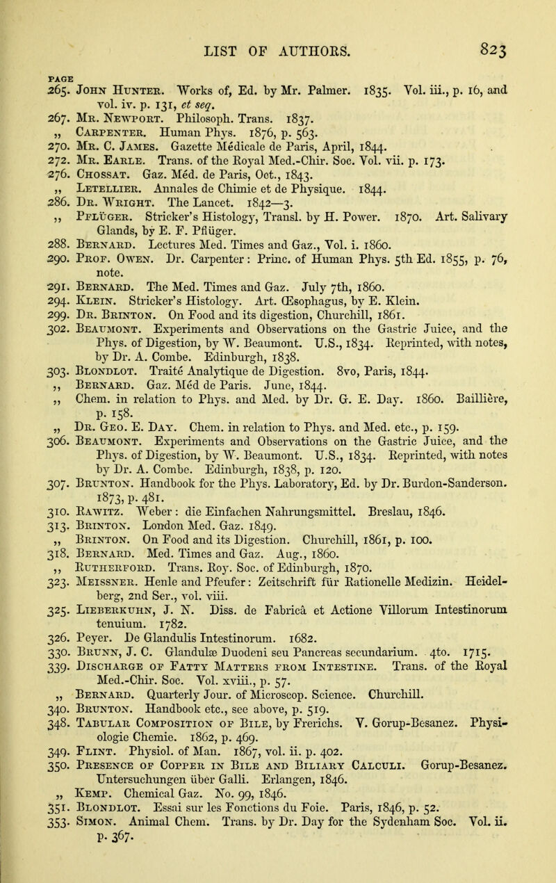 PAGE 265. John Hunter. Works of, Ed. by Mr. Palmer. 1835. Vol. iii., p. 16, and vol. iv. p. 131, et seq. 267. Mr. Newport. Philosoph. Trans, 1837. „ Carpenter. Human Pli5^s. 1876, p. 563. 270. Mr. C. James. Gazette Medicale de Paris, April, 1844. 272. Mr. Earle. Trans, of the Koyal Med.-Cliii\ Soc. Vol. vii. p. 173. 276. Chossat. Gaz. Med. de Paris, Oct., 1843. „ Letellier. Annales de Chimie et de Physique. 1844. 286. Dr. Wright. The Lancet. 1842—3. Pfluger. Strieker's Histology, Transl. by H. Power. 1870. Art. Salivary Glands, by E. F. Pfluger. 288. Bernard. Lectures Med. Times and Gaz., Vol. i. i860. 290. Prof. Owen. Dr. Carpenter: Priuc. of Human Phys. 5th Ed. 1855, p. 76, note. 291. Bernard. The Med. Times and Gaz. July 7th, i860. 294. Klein. Strieker's Histology. Art. Oesophagus, by E. Klein. 299. Dr. Brinton. On Food and its digestion, Churchill, 1861. 302. Beaumont. Experiments and Observations on the Gastric Juice, and the Phys. of Digestion, by W. Beaumont. U.S., 1834. Eeprinted, with notes, by Dr. A. Combe. Edinburgh, 1838. 303. Blondlot. Traite Analytique de Digestion. 8vo, Paris, 1844. ,, Bernard. Gaz. Med de Paris. June, 1844. „ Chem. in relation to Phys. and Med. by Dr. G. E. Day. i860. Bailliere, p. 158. „ Dr. Geo. E. Day. Chem. in relation to Phys. and Med. etc., p. 159. 306. Beaumont. Experiments and Observations on the Gastric Juice, and the Phys. of Digestion, by W. Beaumont. U.S., 1834. Reprinted, with notes by Dr. A. Combe. Edinburgh, 1838, p. 120. 307. Brunton. Handbook for the Phys. Laboratory, Ed. by Dr. Burdon-Sanderson. 1873, p. 481. 310. Rawitz. Weber : die Einfachen Nahrungsmittel. Breslau, 1846. 313. Brinton. London Med. Gaz. 1849. „ Brinton. On Food and its Digestion. Churchill, 1861, p. IQO. 318. Bernard. Med. Times and Gaz. Aug., i860. ,, Rutherford. Trans. Roy. Soc. of Edinburgh, 1870. 323. Meissner. Henle and Pfeufer: Zeitschrift fiir Rationelle Medizin. Heidel- berg, 2nd Ser., vol. viii. 325. LiEBERKUHN, J. N. Diss. dc Fabrica et Actione Villorum Intestinorum tenuium. 1782. 326. Peyer. De Glandulis Intestinorum. 1682. 330. Brunn, J. C. Glandules Duodeni sen Pancreas secundarium. 4to. I7I5' 339. Discharge of Fatty Matters from Intestine. Trans, of the Royal Med.-Chir. Soc. Vol. xviii., p. 57. „ Bernard. Quarterly Jour, of Microscop. Science. Churchill. 340. Brunton. Handbook etc., see above, p. 519. 348. Tabular Composition of Bile, by Frerichs. V. Gorup-Besanez. Physi- ologie Chemie. 1862, p. 469. 349. Flint. Physiol, of Man. 1867, vol. ii. p. 402. 350. Presence of Copper in Bile and Biliary Calculi. Gorup-Besanez. Untersuchungen iiber Galli. Erlangen, 1846. „ Kemp. Chemical Gaz. No. 99, 1846. 351. Blondlot. Essai sur les Fonctions du Foie. Paris, 1846, p. 52. 353. Simon. Animal Chem. Trans, by Dr. Day for the Sydenham Soc. Vol. ii. p. 367.