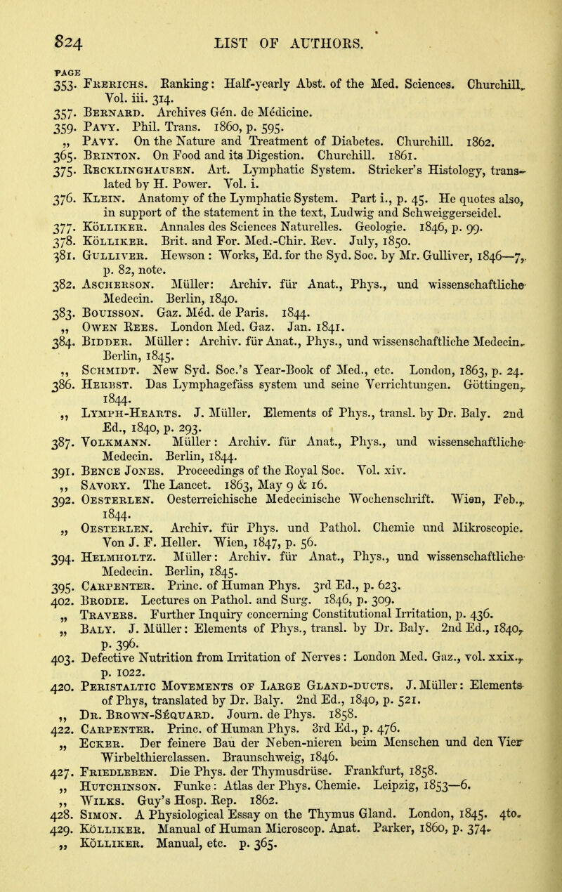 PAGE 353. Fkerichs. Eanking: Half-yearly Abst. of the Med. Sciences. ChurcMlL Vol. iii. 314. 357. Bernard. Archives Gen. de Medicine. 359. Pavy. Phil. Trans, i860, p. 595. „ Payy. On the Nature and Ti'eatment of Diabetes. Churchill. 1862. 365. Brinton. On Food and its Digestion. Churchill. 1861. 375. Kecklinghausen. Art. Lymphatic System. Strieker's Histology, trans- lated by H. Power. Yol. i. 376. Klein. Anatomy of the Lymphatic System. Part i., p. 45. He quotes also, in support of the statement in the text, Ludwig and Schweiggerseidel. 377. KoLLiKER. Annales des Sciences Naturelles. Greologie. 1846, p. 99. 378. KoLLiKER. Brit, and For. Med.-Chir. Rev. Jul)^, 1850. 381. Gulliver. Hewson : Works, Ed. for the Syd. Soc. by Mr. Gulliver, 1846—7,. p. 82, note. 382. AscHERSON. Miiller: Ai'chiv. fiir Anat., Phys., und wissenschaftliche- Medecin. Berlin, 1840. 383. BoTJissoN. Gaz. Med. de Paris. 1844. „ Owen Rees. London Med. Gaz. Jan. 1841. 384. Bidder. Miiller: Archiv. fiir Anat., Phys., und wissenschaftliche Medecin.- Berlin, 1845. Schmidt. New Syd. Soc.'s Year-Book of Med., etc. London, 1863, p. 24. 386. Herest. Das Lymphagefass system und seine Verrichtungen. Gottingen^ 1844. „ Lymph-Hearts. J. Miiller. Elements of Phys., transl. by Dr. Baly. 2nd Ed., 1840, p. 293. 387. VoLKMANN. Miiller: Archiv. fiir Anat., Phys., und wissenschaftliche- Medecin. Berlin, 1844. 391. Bence Jones. Proceedings of the Royal Soc. Yol. xiv. Savory. The Lancet. 1863, May 9 & 16. 392. Oesterlen. Oesterreichische Medecinische Wochenschrift. Wien, Feb.,, 1844. „ Oesterlen. Archiv. fiir Phys. und Pathol. Chemie und Mikroscopie. Yon J. F. Heller. Wien, 1847, p. 56. 394. Helmholtz. Miiller: Archiv. fiir Anat., Phys., und wissenschaftliche Medecin. Berlin, 1845. 395. Carpenter. Princ. of Human Phys. 3rd Ed., p. 623. 402. Brodie. Lectures on Pathol, and Surg. 1846, p. 309. „ Travers. Further Inquiry concerning Constitutional Lritation, p. 436. „ Baly. J. Miiller: Elements of Phys., transl. by Dr. Baly. 2nd Ed., 1840,. p. 396. 403. Defective Nutrition from LTitation of Nerves: London Med. Gaz., vol. xxix.,. p. 1022. 420. Peristaltic Movements of Large Gland-ducts. J.Miiller: Elements- of Phys, translated by Dr. Baly. 2nd Ed., 1840, p. 521. Dr. Brown-Sequard. Journ. de Phys. 1858. 422. Carpenter. Princ. of Human Phys. 3rd Ed., p. 476. „ Ecker. Der feinere Ban der Neben-nieren beim Menschen und den Yier Wirbelthierclassen. Braunschweig, 1846. 427. Friedleben. Die Phys. der Thymusdruse. Frankfurt, 1858. „ Hutchinson. Funke: Atlas der Phys. Chemie. Leipzig, 1853—6. ,, Wilks. Guy's Hosp. Rep. 1862. 428. Simon. A Physiological Essay on the Thymus Gland. London, 1845. 4to, 429. Kolliker. Manual of Human Microscop. Anat. Parker, i860, p. 374.. Kolliker. Manual, etc. p. 365.