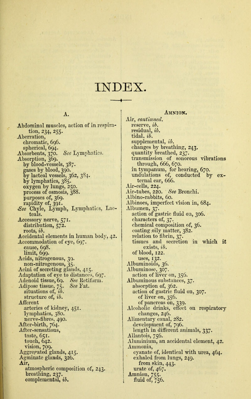 INDEX. A. Abdominal muscles, action of in respira- tion, 234, 255. Aberration, chromatic, 696. spherical, 694. Absorbents, 370. See Lymphatics. Absorption, 369. by blood-vessels, 387. gases by blood, 390. by lacteal vessels, 362, 384. by lymphatics, 385. oxygen by lungs, 250- process of osmosis, 388. purposes of, 369. rapidity of, 391. ^ee Chyle, Lymph, Lymphatics, Lac- teals. Accessory nerve, 571. distribution, 572. roots, ib. Accidental elements in human bod\^, 42. Accommodation of eye, 697. cause, 698. limit, 699. Acids, nitrogenous, 39. non-nitrogenous, 35. Acini of secreting glands, 415. Adaptation of eye to distances, 697. Adenoid tissue,'69. See Ketiforni. Adipose tissue, 75. See Fat. situations of, w. structure of, ib. Afferent arteries of kidney, 451. lymphatics, 380. nerve-fibres, 490. After-birth, 764. After-sensations, taste, 651. touch, 642. vision, 709. Aggregated glands, 415. Agminate glands, 326. Air, atmospheric composition of, 243. breathing, 237. Amnion. Air, continued. reserve, ib. residual, ib. tidal, ib. supplemental, ib. changes by breathing, 243. quantity breathed, 237. transmission of sonorous vibrations through, 666, 670. in tympanum, for hearing, 670. undulations of, conducted by ex- ternal ear, 666. Air-cells, 224. Air-tubes, 220. See Bronchi. Albino-rabbits, 60. Albinoes, imperfect vision in, 684. Albumen, 37. action of gastric fluid on, 306. characters of, 37. chemical composition of, 36. coating .oily matter, 382. relation to fibrin, 37. tissues and secretion in which it exists, ib. of blood, 122. uses, 132. Albuminoids, 36. Albuminose, 307. action of liver on, 356. Albuminous substances, 37. absorption of, 362. action of gastric fluid on, 307. of liver on, 356. of pancreas on, 339. Alcoholic drinks, etfect on respiratoiy changes, 246. Alimentary canal, 282. development of, 796. length in difterent animals, 337. AUantois, 756. Aluminium, an accidental element, 42. Ammonia, cyanate of, identical Tpith urea, 464. exhaled from lungs, 249. from skin, 443. urate of, 467. Amnion, 755.