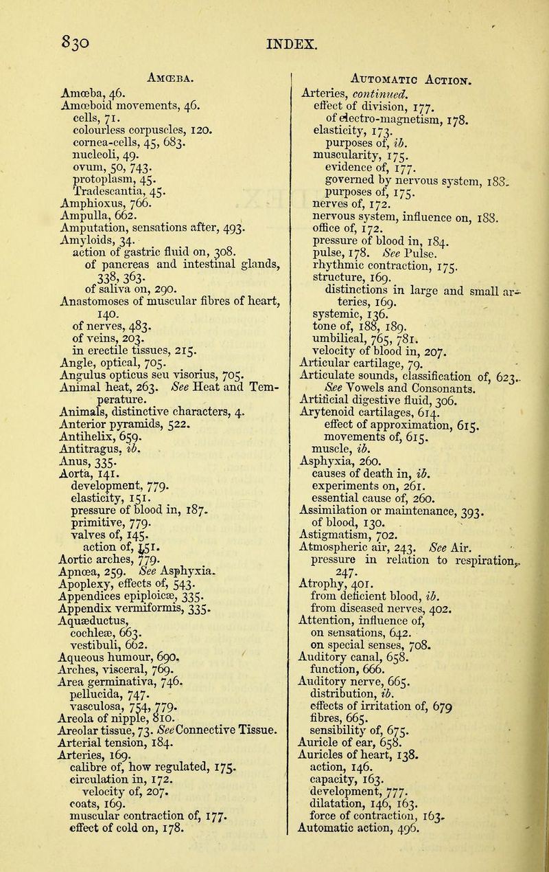 Amceba. Amoeba, 46. Amoeboid movements, 46. cells, 71. colourless corpuscles, 120. cornea-cells, 45, 683. nucleoli, 49. ovum, 50, 743. protoplasm, 45. Tradescantia, 45. Ampbioxus, 766. Ampulla, 662. Amputation, sensations after, 493. Amyloids, 34. action of gastric fluid on, 308. of pancreas and intestinal glands, 338, 363. of saliva on, 290. Anastomoses of muscular fibres of heart, 140. of nerves, 483. of veins, 203. in erectile tissues, 215. Angle, optical, 705. Angulus opticus sen visorius, 705. Animal heat, 263. See Heat and Tem- perature. Animals, distinctive characters, 4. Anterior pyramids, 522. Antihelix, 659. Antitragus, ih. Anus, 335. Aorta, 141. development, 779. elasticity, 151. pressure of blood in, 187. primitive, 779. valves of, 145. action of, 151. Aortic arches, 779. Apnoea, 259. See Asphyxia. Apoplexy, effects of, 543. Appendices epiploicse, 335. Appendix vemuformis, 335. Aquseductus, cochleae, 663. vestibuli, 662. Aqueous humour, 69O. Arches, visceral, 769. Area germinativa, 746. pellucida, 747. vasculosa, 7^4, 779. Areola of nipple, 810. Areolar tissue, 73. /S^e?Connective Tissue. Arterial tension, 184. Arteries, 169. calibre of, how regulated, 175. circulation in, 172. velocity of, 207. coats, 169. muscular contraction of, 177. effect of cold on, 178. Automatic Action. Arteries, continued, effect of division, 177. of eiectro-magnetism, 178. elasticity, 173. purposes of, ih. muscularity, 175. evidence of, 177. governed by nervous system, i83, purposes of, 175. nerves of, 172. nervous system, influence on, 188. office of, 172. pressure of blood in, 184. pulse, 178. See Pulse. rhythmic contraction, 175. structure, 169. distinctions in large and small ar teries, 169. systemic, 136. tone of, 188, 189. umbilical, 765, 781. velocity of blood in, 207. Articular cartilage, 79. Articulate sounds, classification of, 623 See Yowels and Consonants. Artificial digestive fluid, 306. Arytenoid cartilages, 614. effect of approximation, 615. movements of, 615. muscle, %h. Asphyxia, 260. causes of death in, %b. experiments on, 261. essential cause of, 260. Assimilation or maintenance, 393. of blood, 130. Astigmatism, 702. Atmospheric air, 243. See Air. pressure in relation to respiration 247. Atrophy, 401. from deficient blood, ih. from diseased nerves, 402. Attention, influence of, on sensations, 642. on special senses, 708. Auditory canal, 658. function, 666. Auditory nerve, 665. distribution, ih. effects of irritation of, 679 fibres, 665. sensibility of, 675. Auricle of ear, 658. Auricles of heart, 138. action, 146. capacity, 163. development, 777. dilatation, 146, 163. force of contraction, 163.. Automatic action, 496.