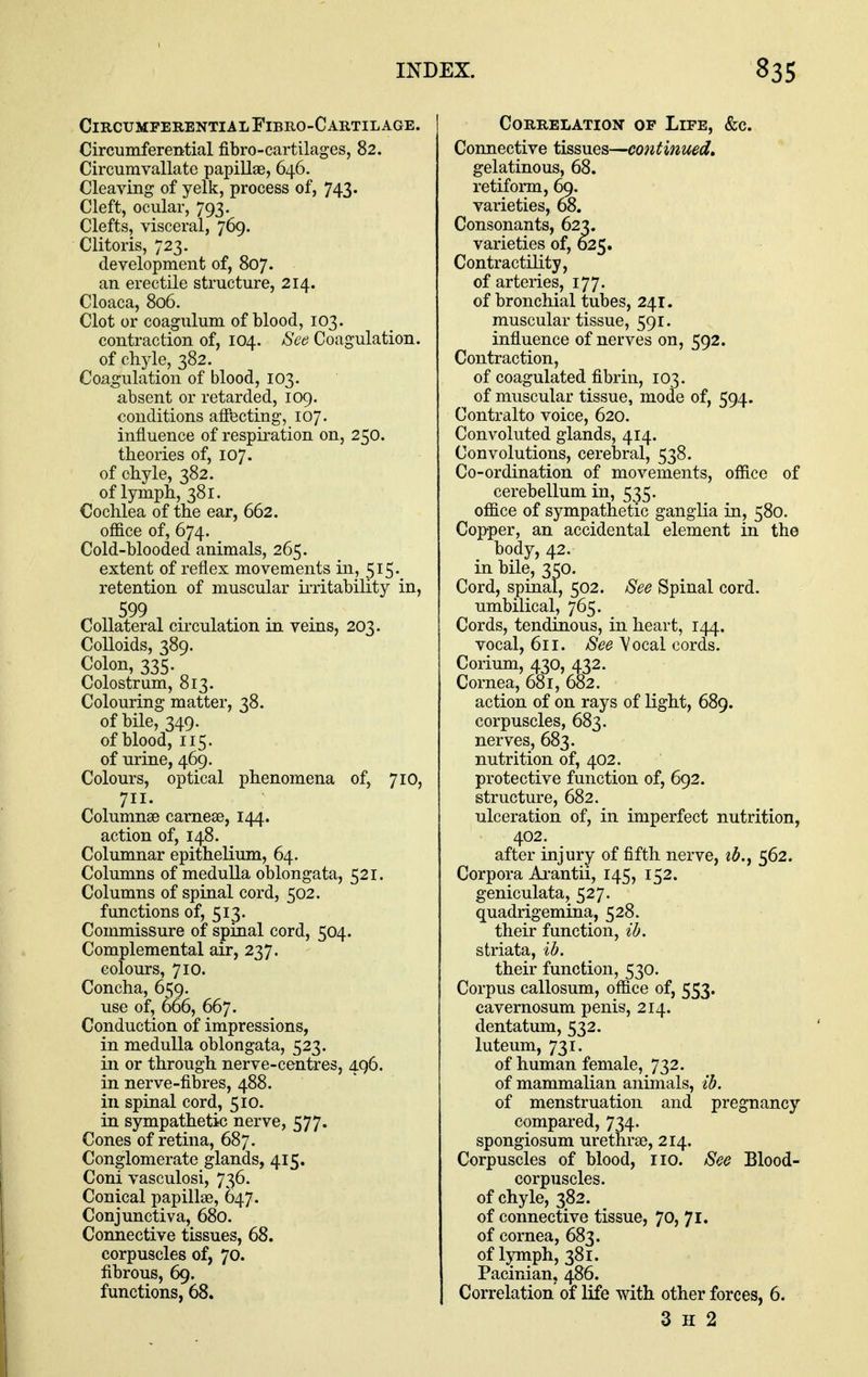 CircumferentialFibro-Cartilage. Circumferential fibro-cartilages, 82. Circumvallate papillae, 646. Cleaving of yelk, process of, 743. Cleft, ocular, 793. Clefts, visceral, 769. Clitoris, 723. development of, 807. an erectile structure, 214. Cloaca, 806. Clot or coagulum of blood, 103. contraction of, 104. See Coagulation, of chyle, 382. Coagulation of blood, 103. absent or retarded, 109. conditions aifecting, 107. influence of respiration on, 250. theories of, 107. of chyle, 382. of lymph, 381. Cochlea of the ear, 662. office of, 674. Cold-blooded animals, 265. extent of reflex movements in, 515. retention of muscular iiTitability in, 599 Collateral circulation in veins, 203. Colloids, 389. Colouring matter, 38. of bile, 349. of blood, 115. of urine, 469. Colours, optical phenomena of, 710, 711. Columnse carneae, 144. action of, 148. Columnar epitheKum, 64. Columns of medulla oblongata, 521. Columns of spinal cord, 502. functions of, 513. Commissure of spinal cord, 504. Complemental air, 237. colours, 710. Concha, 6^9. use of, 666, 667. Conduction of impressions, in medulla oblongata, 523. in or through nerve-centres, 496. in nerve-fibres, 488. in spinal cord, 510. in sympathetic nerve, 577. Cones of retina, 687. Conglomerate glands, 415. Coni vasculosi, 736. Conical papillae, ()47. Conjunctiva, 680. Connective tissues, 68. corpuscles of, 70. fibrous, 69. functions, 68. Correlation of Life, &c. Connective tissues—continued, gelatinous, 68. retiform, 69. varieties, 68. Consonants, 62^. varieties of, 625. Contractility, of arteries, 177. of bronchial tubes, 241. muscular tissue, 591. influence of nerves on, 592. Contraction, of coagulated fibrin, 103. of muscular tissue, mode of, 594. Contralto voice, 620. Convoluted glands, 414. Convolutions, cerebral, 538. Co-ordination of movements, office of cerebellum in, 535. office of sympathetic ganglia in, 580. Copper, an accidental element in the body, 42. in bile, 350. Cord, spinal, 502. See Spinal cord. umbilical, 765. Cords, tendinous, in heart, 144. vocal, 611. See A/ocal cords. Corium, 430, 432. Cornea, 681, 682. action of on rays of light, 689. corpuscles, 683. nerves, 683. nutrition of, 402. protective function of, 692. structure, 682. ulceration of, in imperfect nutrition, 402. after injury of fifth nerve, td.^ 562. Corpora Ai*antii, 145, 152. geniculata, 527. quadrigemina, 528. their function, ib. striata, ib. their function, 530. Corpus callosum, office of, 553. cavernosum penis, 214. dentatum, 532. luteum, 731. of human female, 732. of mammalian animals, ib. of menstruation and pregnancy compared, 734. spongiosum urethrae, 214. Corpuscles of blood, no. See Blood- corpuscles, of chyle, 382. of connective tissue, 70, 71. of cornea, 683. of lyrnph, 381. Pacinian, 486. Correlation of life with other forces, 6. 3 H 2