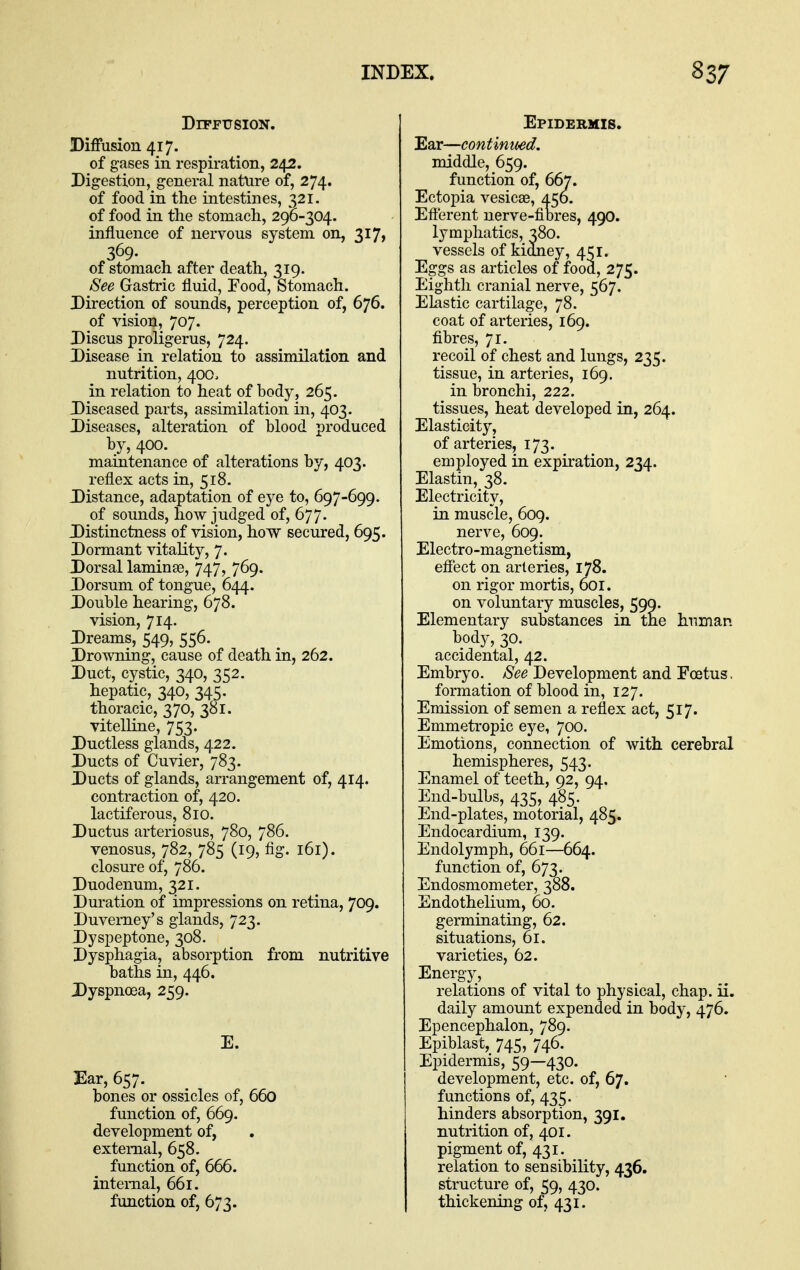 DiFPUSION. Diffusion 417. of gases in respiration, 242. Digestion, general nature of, 274. of food in the intestines, 321. of food in the stomach, 290-304. influence of nervous system on, 317, 369- of stomach after death, 319. See Gastric fluid, Food, Stomach. Direction of sounds, perception of, 676. of vision, 707. Discus proligerus, 724. Disease in relation to assimilation and nutrition, 400. in relation to heat of body, 265. Diseased parts, assimilation in, 403. Diseases, alteration of blood produced by, 400. maintenance of alterations by, 403. reflex acts in, 518. Distance, adaptation of eye to, 697-699. of sounds, how judged of, 677. Distinctness of vision, how secured, 695. Dormant vitality, 7. Dorsal laminae, 747, 769. Dorsum of tongue, 644. Double hearing, 678. vision, 714. Dreams, 549, 556. Drowning, cause of death in, 262. Duct, cystic, 340, 352. hepatic, 340, 34;. thoracic, 370, 381. vitelline, 753. Ductless glands, 422. Ducts of Cuvier, 783. Ducts of glands, arrangement of, 414. contraction of, 420. lactiferous, 810. Ductus arteriosus, 780, 786. venosus, 782, 785 (19, fig. 161). closure of, 786. Duodenum, 321. Duration of impressions on retina, 709. Duverney's glands, 723. Dyspeptone, 308. Dysphagia, absorption from nutritive baths in, 446. Dyspnoea, 259. E. Ear, 657. bones or ossicles of, 660 function of, 669. development of, external, 658. function of, 666. internal, 661. function of, 673. Epidermis. Ear—continiwd. middle, 659. function of, 667. Ecto^Dia vesicae, 456. Efterent uerve-filbres, 490. lymphatics, 380. vessels of kidney, 451. Eggs as articles of food, 275. Eighth cranial nerve, 567. Elastic cartilage, 78. coat of arteries, 169. fibres, 71. recoil of chest and lungs, 235. tissue, in arteries, 169. in bronchi, 222. tissues, heat developed in, 264. Elasticity, of arteries, 173. employed in expiration, 234. Elastin, 38. Electricity, in muscle, 609. nerve, 609. Electro-magnetism, effect on arteries, 178. on rigor mortis, 6or. on voluntary muscles, 590. Elementary substances in tne human body, 30. accidental, 42. Embryo, to Development and Foetus, formation of blood in, 127. Emission of semen a reflex act, 517. Emmetropic eye, 700. Emotions, connection of with cerebral hemispheres, 543. Enamel of teeth, 92, 94. End-bulbs, 435, 485. End-plates, motorial, 485. Endocardium, 139. Endolymph, 661—664. function of, 673. Endosmometer, 388. Endothelium, 60. germinating, 62. situations, 61. varieties, 62. Energy, relations of vital to physical, chap. ii. daily amount expended in body, 476. Epencephalon, 789. Epiblast, 745, 746. Epidermis, 59—430. development, etc. of, 67. functions of, 435. hinders absorption, 391. nutrition of, 401. pigment of, 431. relation to sensibility, 436. structure of, 59, 430. thickening of, 431.